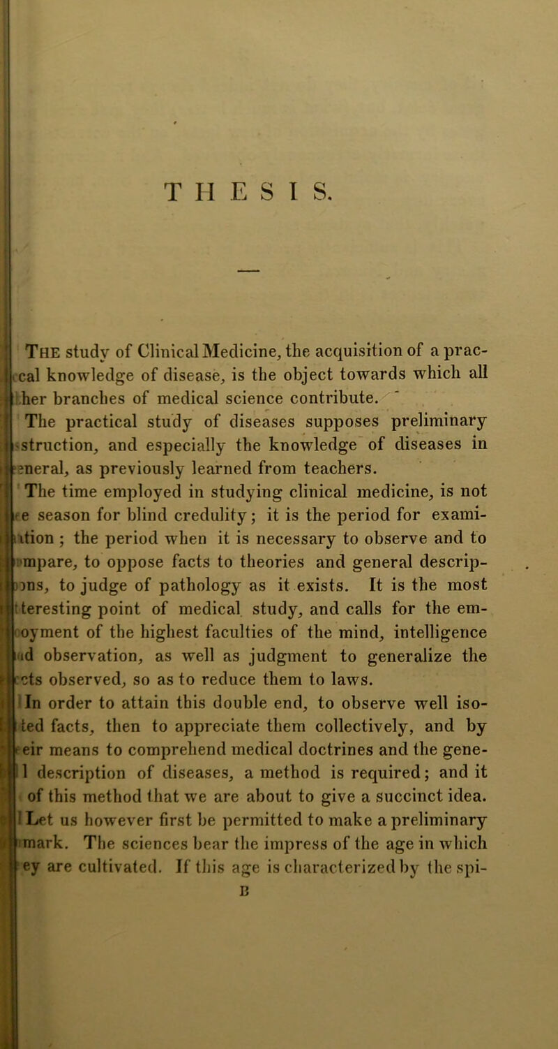 THESIS. The study of Clinical Medicine, the acquisition of a prac- cal knowledge of disease, is the object towards which all i.her branches of medical science contribute. The practical study of diseases supposes preliminary 'Struction, and especially the knowledge of diseases in eneral, as previously learned from teachers. The time employed in studying clinical medicine, is not te season for blind credulity; it is the period for exami- ition ; the period when it is necessary to observe and to !'mpare, to oppose facts to theories and general descrip- )^ns, to judge of pathology as it exists. It is the most tteresting point of medical study, and calls for the em- ' oyment of the highest faculties of the mind, intelligence |iid observation, as well as judgment to generalize the Iccts observed, so as to reduce them to laws. ■ In order to attain this double end, to observe well iso- ted facts, then to appreciate them collectively, and by eir means to comprehend medical doctrines and the gene- 1 description of diseases, a method is required; and it of this method that we are about to give a succinct idea. I Let us however first be permitted to make a preliminary imark. The sciences bear the impress of the age in which ey are cultivated. If this age is characterized by thespi- B