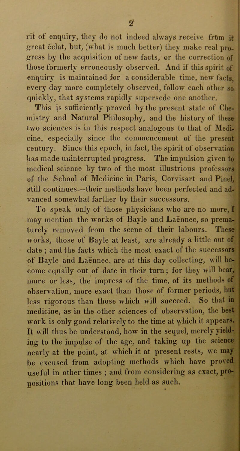 2T rit of enquiry, they do not indeed always receive from it great eclat, but, (what is much better) they make real pro- gress by the acquisition of new facts, or the correction of those formerly erroneously observed. And if this spirit of enquiry is maintained for a considerable time, new facts, every day more completely observed, follow each other so quickly, that systems rapidly supersede one another. This is sufficiently proved by the present state of Che- mistry and Natural Philosophy, and the history of these two sciences is in tliis respect analogous to that of Medi- cine, especially since the commencement of the present century. Since this epoch, in fact, the spii it of observation has made uninterrupted progress. The impulsion given to medical science by two of the most illustrious professors of the School of Medicine in Paris, Corvisart and Pinel, still continues—their methods have been perfected and ad- vanced somewhat farther by their successors. To speak only of those physicians who are no more, I may mention the works of Bayle and Laennec, so prema- turely removed from the scene of their labours. These works, those of Bayle at least, are already a little out of date ; and the facts which the most exact of the successors of Bayle and Laennec, are at this day collecting, will be- come equally out of date in their turn; for they will bear, more or less, the impress of the time, of its methods of observation, more exact than those of former periods, but less rigorous than those which will succeed. So that in medicine, as in the other sciences of observation, the best work is only good relatively to the time at which it appears. It will thus be understood, how in the sequel, merely yield- ing to the impulse of the age, and taking up the science nearly at the point, at which it at present rests, we may be excused from adopting methods which have proved useful in other times ; and from considering as exact, pro- positions that have long been held.as such.