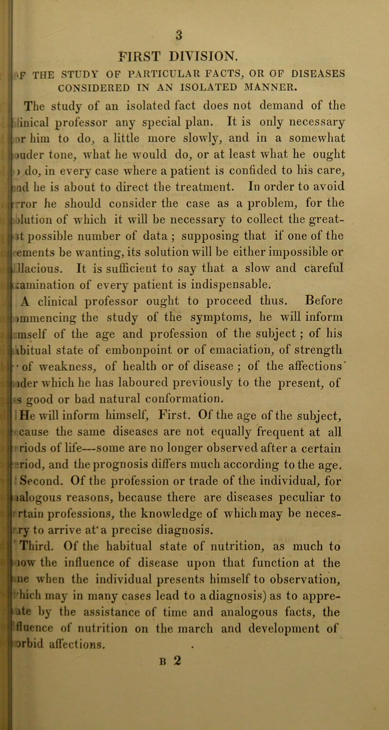 n i 3 FIRST DIVISION. ' !«F the study of particular facts, or op diseases I CONSIDERED IN AN ISOLATED MANNER, i The study of an isolated fact does not demand of the f linical professor any special plan. It is only necessary ! ■ >r him to do, a little more slowly, and in a somewhat : )uder tone, w^hat he would do, or at least what he ought I ) do, in every case where a patient is confided to his care, ' .ad he is about to direct the treatment. In order to avoid I ,Tor he should consider the case as a problem, for the ) elution of w^hicli it will be necessary to collect the great- | it possible number of data ; supposing that if one of the ( ements be wanting, its solution will be either impossible or Lllacious. It is suflScient to say that a slow and careful hcamination of every patient is indispensable. \ A clinical professor ought to proceed thus. Before t immencing the study of the symptoms, he will inform I mself of the age and profession of the subject; of his l.ibitual state of embonpoint or of emaciation, of strength 1-of weakness, of health or of disease ; of the affections' iider w hich he has laboured previously to the present, of I'S good or bad natural conformation. He will inform himself. First. Of the age of the subject, cause the same diseases are not equally frequent at all ■ riods of life—some are no longer observed after a certain I ijriod, and the prognosis differs much according to the age. r Second. Of the profession or trade of the individual, for lalogous reasons, because there are diseases peculiar to rtain professions, the knowledge of which may be neces- ry to arrive afa precise diagnosis. Third. Of the habitual state of nutrition, as much to low the influence of disease upon that function at the ne when the individual presents himself to observation, ■Inch may in many cases lead to a diagnosis) as to appre- late by the assistance of time and analogous facts, the ■fluence of nutrition on the march and development of orbid affections. B 2