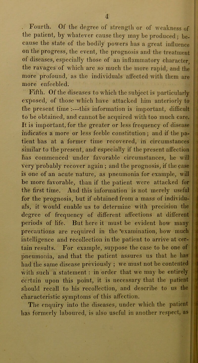 . Fourth. Of the degree of strengtli or of weakness of the patient, by whatever cause they may be produced; be- cause the state of the bodily powers has a great influence on the progress, the event, the prognosis and the treatment of diseases, especially those of an inflammatory character, the ravages of which are so much the more rapid, and tlie more profound, as the individuals atfected with them are more enfeebled. Fifth. Of the diseases to which the subject is particularly exposed, of those which have attacked him anteriorly to tlie present time :—this information is important, difficult to be obtained, and cannot be acquired with too much care. It is important, for the greater or less frequency of disease indicates a more or less feeble constitution ; and if the pa- tient has at a former time recovered, in circumstances r similar to the present, and especially if the present affection has commenced under favorable circumstances, he will very probably recover again ; and the prognosis, if the case is one of an acute nature, as pneumonia for example, will i be more favorable, than if the patient were attacked for i the first time. And this information is not merely useful for the prognosis, but if obtained from a mass of individu- ■ als, it would enable us to determine with precision the : degree of frequency of different affections at different > periods of life. But here it must be evident how many \ I precautions are required in the ‘examination, how much | intelligence and recollection in the patient to arrive at cer- j tain results. For example, suppose the case to be one of | pneumonia, and that the patient assures us that he has had the same disease previously ; we must not be contented with such a statement : in order that w e may be entirely certain upon this point, it is necessary that the patient should recall to his recollection, and describe to us the characteristic symptoms of this affection. The enquiry into the diseases, under wdiich the patient has formerly laboured, is also useful in another respect, as | I