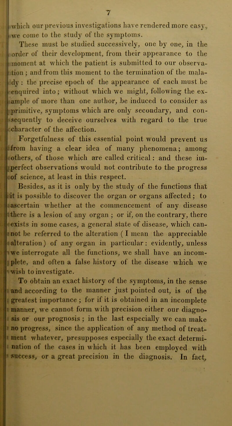 1 which our previous investigations have rendered more easy, we come to the study of the symptoms. These must be studied successively, one by one, in tlie order of their development, from their appearance to the moment at which the patient is submitted to our observa- ’ tion ; and from this moment to the termination of the mala- . dy : the precise epoch of the appearance of each must be enquired into; without which we might, following the ex- I ample of more than one author, be induced to consider as : primitive, symptoms which are only secondary, and con- i'sequently to deceive ourselves wdth regard to the true } character of the afl'ection. I Forgetfulness of this essential point would prevent us I!from having a clear idea of many phenomena; among i 'others, of those which are called critical: and these im- I [ perfect observations would not contribute to the progress ! of science, at least in this respect. I Besides, as it is only by the study of the functions that I-it is possible to discover the organ or organs affected; to . ascertain whether at the commencement of any disease t there is a lesion of any organ ; or if, on the contrary, there ' exists in some cases, a general state of disease, which can- « I not be referred to the alteration (I mean the ajDpreciable ' i alteration) of any organ in particular: evidently, unless - ^we interrogate all the functions, we shall have an incom- I I plete, and often a false history of the disease which we I’ wish to investigate. To obtain an exact history of the symptoms, in the sense : and according to the manner just pointed out, is of the . greatest importance ; for if it is obtained in an incomplete I manner, we cannot form with precision either our diagno- sis or our prognosis ; in the last especially we can make ( f no progress, since the application of any method of treat- ’ I ment whatever, presupposes especially the exact determi- « nation of the cases in which it has been employed with ' ‘ success, or a great precision in the diagnosis. In fact.