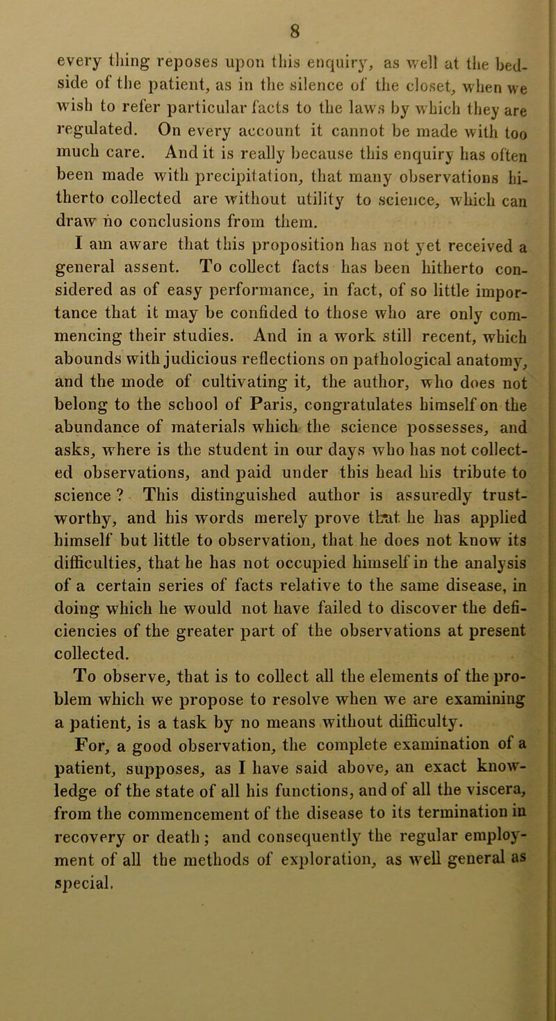 every tiling reposes upon this enquiry, as well at the bed- side of the patient, as in the silence of the closet, when we wish to refer particular facts to the laws by which they are regulated. On every account it cannot be made with too much care. And it is really because this enquiry has often been made with precipitation, that many observations hi- therto collected are without utility to science, which can draw uo conclusions from them. I am aware that this proposition has not yet received a general assent. To collect facts has been hitherto con- sidered as of easy performance, in fact, of so little impor- tance that it may be confided to those who are only com- mencing their studies. And in a work still recent, which abounds with judicious reflections on pathological anatomy, and the mode of cultivating it, the author, who does not belong to the school of Paris, congratulates himself on the abundance of materials which the science possesses, and asks, where is the student in our days who has not collect- ed observations, and paid under this head his tribute to science ? This distinguished author is assuredly trust- worthy, and his words merely prove that he has applied himself but little to observation, that he does not know its difficulties, that he has not occupied himself in the analysis of a certain series of facts relative to the same disease, in doing which he would not have failed to discover the defi- ciencies of the greater part of the observations at present collected. To observe, that is to collect all the elements of the pro- blem which we propose to resolve when we are examining a patient, is a task by no means without difficulty. For, a good observation, the complete examination of a patient, supposes, as I have said above, an exact know- ledge of the state of all his functions, and of all the viscera, from the commencement of the disease to its termination in recovery or death ; and consequently the regular employ- ment of all the methods of exploration, as well general as special.