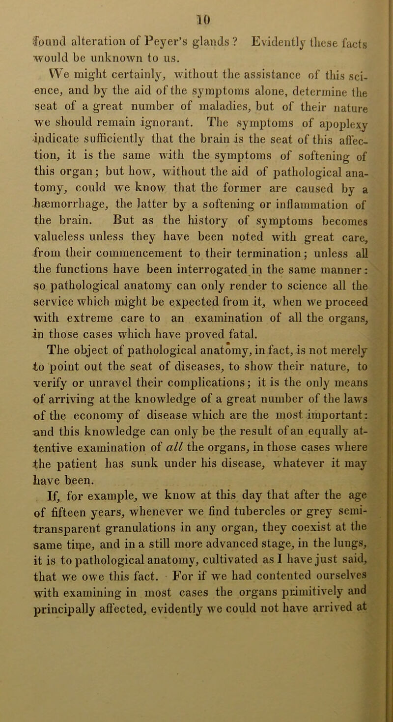 foimd alteration of Peyer’s glands ? Evidently these facts would be unknown to us. We might certainly^ without the assistance of this sci- ence, and by the aid of the symptoms alone, determine the seat of a great number of maladies, but of their nature we should remain ignorant. The symptoms of apoplexy bidicate sufficiently that the brain is the seat of this affec- tion, it is the same with the symptoms of softening of this organ; but how, without the aid of pathological ana- tomy, could we know that the former are caused by a haemorrhage, the latter by a softening or inflammation of the brain. But as the history of symptoms becomes valueless unless they have been noted with great care, from their commencement to their termination; unless all the functions have been interrogated in the same manner; so pathological anatomy can only render to science all the service which might be expected from it, when we proceed with extreme care to an examination of all the organs, in those cases which have proved fatal. The object of pathological anatomy, in fact, is not merely to point out the seat of diseases, to show their nature, to verify or unravel their complications; it is the only means of arriving at the knowledge of a great number of the laws of the economy of disease which are the most important; tind this knowledge can only be the result of an equally at- tentive examination of all the organs, in those cases where the patient has sunk under his disease, whatever it may Lave been. If, for example, we know at this day that after the age of fifteen years, whenever we find tubercles or grey semi- transparent granulations in any organ, they coexist at the same tiipe, and in a still more advanced stage, in the lungs, it is to pathological anatomy, cultivated as I have just said, that we owe this fact. For if we had contented ourselves with examining in most cases the organs primitively and principally affected, evidently we could not have arrived at