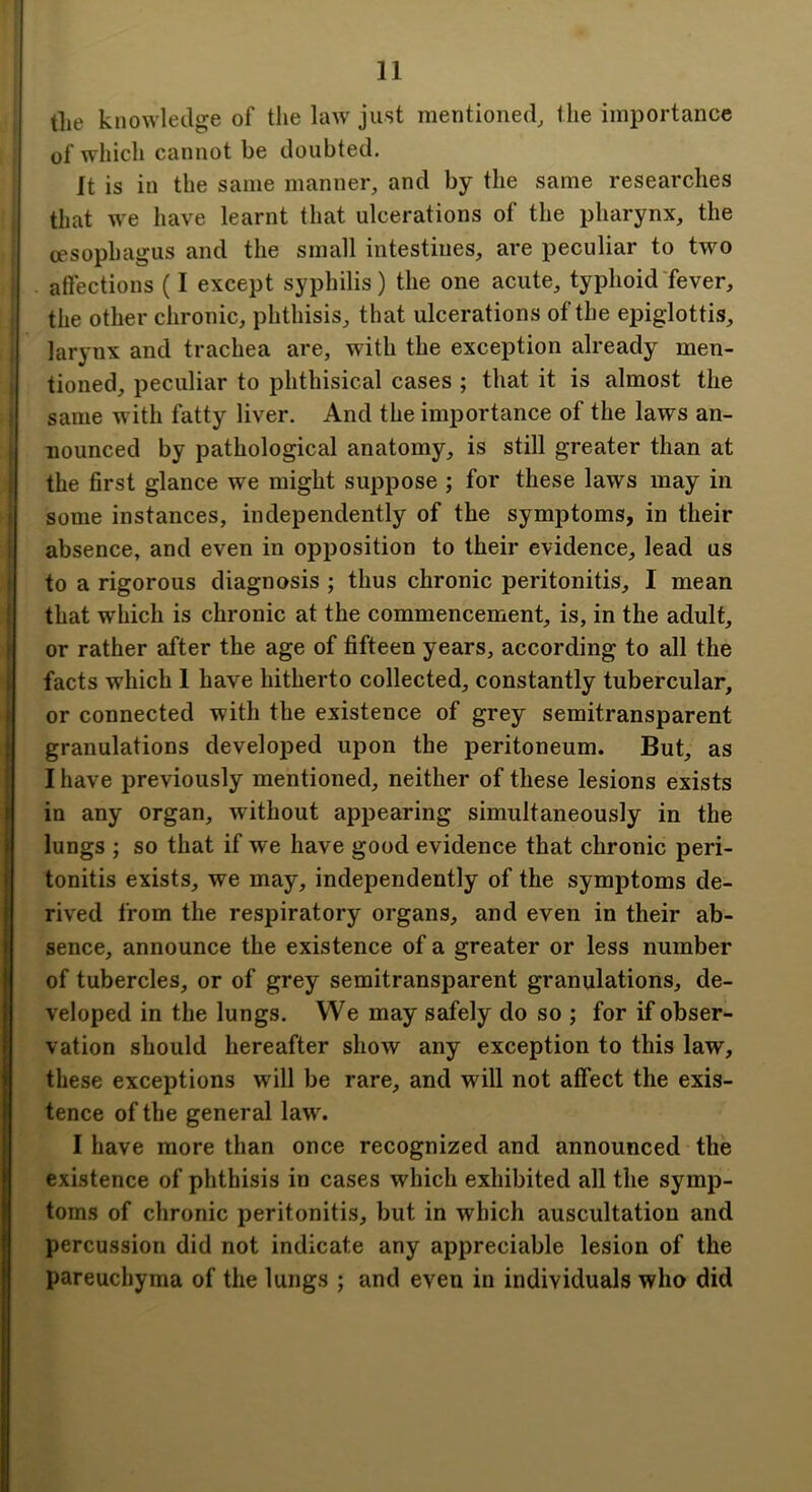 tlie knowledge of the law just mentioned, the importance of whicli cannot be doubted. It is in the same manner, and by the same researches that we have learnt that ulcerations of the pharynx, the cesophagus and the small intestines, are peculiar to two . aftections (I except syphilis) the one acute, typhoid fever, the other chronic, phthisis, that ulcerations of the epiglottis, larynx and trachea are, with the exception already men- tioned, peculiar to phthisical cases ; that it is almost the same with fatty liver. And the importance of the laws an- nounced by pathological anatomy, is still greater than at , the first glance we might suppose ; for these laws may in some instances, independently of the symptoms, in their absence, and even in opposition to their evidence, lead us - to a rigorous diagnosis ; thus chronic peritonitis, I mean I that which is chronic at the commencement, is, in the adult, ( or rather after the age of fifteen years, according to all the i facts which 1 have hitherto collected, constantly tubercular, t or connected with the existence of grey semitransparent I granulations developed upon the peritoneum. But, as } I have previously mentioned, neither of these lesions exists in any organ, without appearing simultaneously in the lungs ; so that if we have good evidence that chronic peri- tonitis exists, we may, independently of the symptoms de- rived from the respiratory organs, and even in their ab- sence, announce the existence of a greater or less number of tubercles, or of grey semitransparent granulations, de- veloped in the lungs. We may safely do so ; for if obser- vation should hereafter show any exception to this law, I these exceptions will be rare, and will not affect the exis- R tence of the general law. I I have more than once recognized and announced the I existence of phthisis in cases which exhibited all the symp- I toms of chronic peritonitis, but in which auscultation and I percussion did not indicate any appreciable lesion of the parenchyma of the lungs ; and even in individuals who did