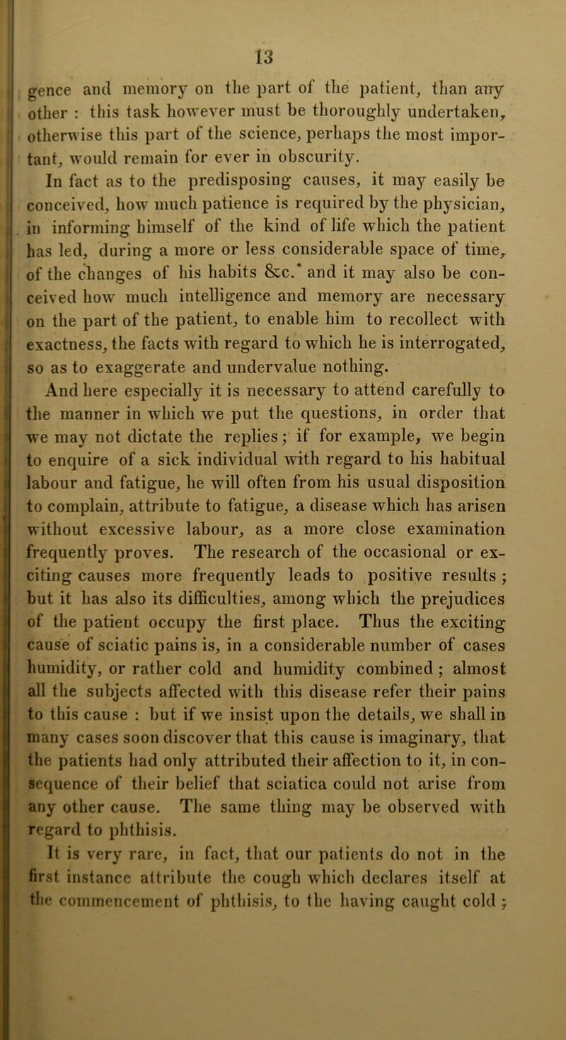 gence and memory on the part of tlie patient, tlian any other : this task however must be thoroughly undertaken, otherwise this part of the science, perhaps the most impor- tant, would remain for ever in obscurity. In fact as to the predisposing causes, it may easily be conceived, how much patience is required by the physician, in informing himself of the kind of life which the patient has led, during a more or less considerable space of time, of the changes of his habits &c.* and it may also be con- ceived how much intelligence and memory are necessary on the part of the patient, to enable him to recollect with exactness, the facts with regard to which he is interrogated, so as to exaggerate and undervalue nothing. And here especially it is necessary to attend carefully to the manner in which we put the questions, in order that we may not dictate the replies; if for example, we begin to enquire of a sick individual with regard to his habitual labour and fatigue, he will often from his usual disposition to complain, attribute to fatigue, a disease which has arisen without excessive labour, as a more close examination frequently proves. The research of the occasional or ex- citing causes more frequently leads to positive results ; but it has also its difficulties, among which the prejudices of the patient occupy the first place. Thus the exciting cause of sciatic pains is, in a considerable number of cases humidity, or rather cold and humidity combined ; almost all the subjects affected with this disease refer their pains to this cause : but if we insist upon the details, we shall in many cases soon discover that this cause is imaginary, that the patients had only attributed their affection to it, in con- sequence of their belief that sciatica could not arise from any other cause. The same thing may be observed with regard to phthisis. It is very rare, in fact, that our patients do not in the first instance attribute the cough which declares itself at the commencement of phthisis, to the having caught cold j