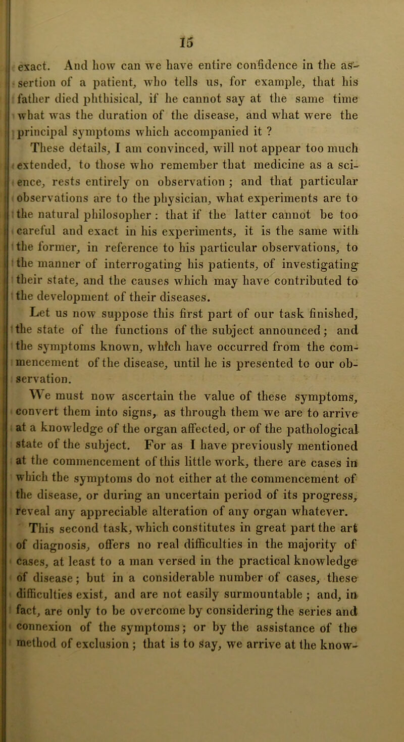exact. And liow can we have entire confidence in the as- sertion of a patient,, who tells us, for example, that his father died jjhtliisical, if he cannot say at the same time what was the duration of the disease, and what were the principal symptoms which accompanied it ? These details, I am convinced, will not appear too much extended, to those who remember that medicine as a sci- ence, rests entirely on observation ; and that particular observations are to the physician, what experiments are to ■ the natural philosopher : that if the latter cannot be too 1 careful and exact in his experiments, it is the same with 1 the former, in reference to his particular observations, to ) ' the manner of interrogating his patients, of investigating ; their state, and the causes which may have contributed to 1 the development of their diseases. Let us now suppose this first part of our task finished, ) the state of the functions of the subject announced; and I the symptoms known, whtch have occurred from the com- j mencement of the disease, until he is presented to our ob- I servation. We must now ascertain the value of these symptoms, convert them into signs, as through them we are to arrive at a knowledge of the organ affected, or of the pathological state of the subject. For as I have previously mentioned at the commencement of this little work, there are cases in which the symptoms do not either at the commencement of the disease, or during an uncertain period of its progress, reveal any appreciable alteration of any organ whatever. This second task, which constitutes in great part the art of diagnosis, offers no real difficulties in the majority of cases, at least to a man versed in the practical knowledge of disease; but in a considerable number of cases, these difficulties exist, and are not easily surmountable ; and, in fact, are only to be overcome by considering the series and connexion of the symptoms; or by the assistance of the method of exclusion ; that is to say, we arrive at the know-
