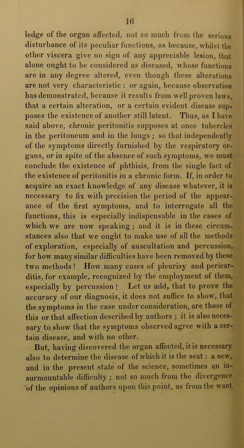 ledge of the organ affected, not so much from the serious disturbance of its peculiar functions, as because, whilst the other viscera give no sign of any appreciable lesion, that alone ought to be considered as diseased, whose functions are in any degree altered, even though these alterations are not very characteristic : or again, because observation has demonstrated, because it results from well proven laws, that a certain alteration, or a certain evident disease sup- poses the existence of another still latent. Thus, as I have said above, chronic peritonitis supposes at once tubercles in the peritoneum and in the lungs ; so that independently of the symptoms directly furnished by the respiratory or- gans, or in spite of the absence of such symptoms, we must conclude the existence of phthisis, from the single fact of the existence of peritonitis in a chronic form. If, in order to acquire an exact knowledge of any disease whatever, it is necessary to fix with precision the period of the appear- ance of the first symptoms, and to interrogate all the functions, this is especially indispensable in the cases of which we are now speaking; and it is in these circum- stances also that we ought to make use of all the methods of exploration, especially of auscultation and percussion, for how many similar difficulties have been removed by these two methods ! How many cases of pleurisy and pericar- ditis, for example, recognized by the employment of them, especially by percussion ! Let us add, that to prove the accuracy of our diagnosis, it does not suffice to show, that the symptoms in the case under consideration, are those of this or that affection described by authors ; it is also neces- sary to show that the symptoms observed agree with a cer- tain disease, and with no other. But, having discovered the organ affected, it is necessary also to determine the disease of which it is the seat: a new, and in the present state of the science, sometimes an in- surmountable difficulty ; not so much from the divergence of the opinions of authors upon this point, as from the want