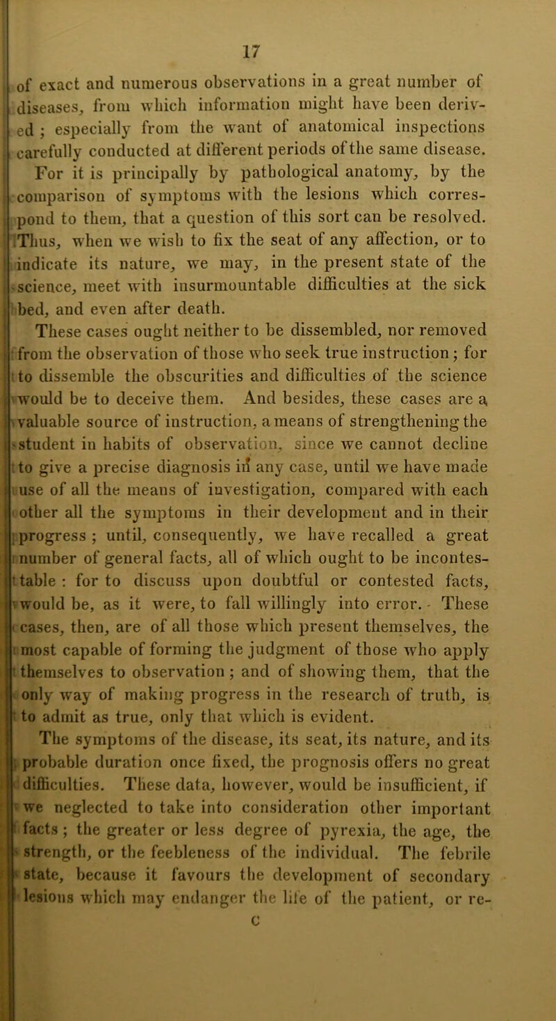 of exact and numerous observations in a great number of diseases, from which information might have been deriv- ed ; especially from the want of anatomical inspections carefully conducted at diflerent periods of the same disease. For it is principally by pathological anatomy, by the comparison of symptoms with the lesions which corres- -pond to them, that a question of this sort can be resolved. iThus, when we wisl) to fix the seat of any affection, or to indicate its nature, we may, in the present state of the 'Science, meet with insurmountable difficulties at the sick bed, and even after death. These cases ought neither to be dissembled, nor removed • from the observation of those wdio seek true instruction; for t to dissemble the obscurities and difficulties of the science V would be to deceive them. And besides, these cases are a valuable source of instruction, a means of strengthening the student in habits of observation, since Ave cannot decline tto give a precise diagnosis id any case, until we have made uuse of all the means of investigation, compared with each other all the symptoms in their development and in their progress ; until, consequently, we have recalled a great number of general facts, all of which ought to be incontes- l table : for to discuss upon doubtful or contested facts, vwould be, as it were, to fall Avillingly into error. - These cases, then, are of all those which present themselves, the most capable of forming the judgment of those Avho apply t themselves to observation ; and of showing them, that the only way of making progress in the research of truth, is t to admit as true, only that which is evident. The symptoms of the disease, its seat, its nature, and its {.probable duration once fixed, the prognosis oflers no great d difficulties. These data, however, would be insufficient, if we neglected to take into consideration other important facts ; the greater or less degree of pyrexia, the age, the strength, or tlie feebleness of the individual. The febrile state, because it favours tlie development of secondary lesions which may endanger the life of the patient, or re-