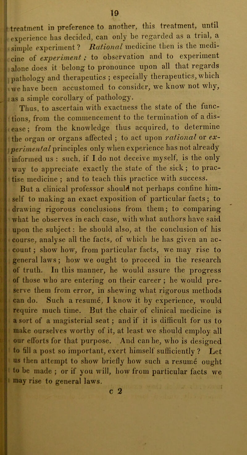 treatment in preference to another, this treatment, until experience has decided, can only be regarded as a trial, a simple experiment ? Rational medicine then is the medi- cine of experiment ; to observation and to experiment alone does it belong to pronounce upon all that regards pathology and therapeutics ; especially therapeutics, which we have been accustomed to consider, we know not why, as a simple corollary of pathology. Tims, to ascertain with exactness the state of the func- tions, from the commencement to the termination of a dis- ease ; from the knowledge thus acquired, to determine the organ or organs affected ; to act upon rational or ex- perimental principles only when experience has not already informed us : such, if I do not deceive myself, is the only way to appreciate exactly the state of the sick; to prac- tise medicine ; and to teach this practice with success. But a clinical professor should not perhaps confine him- self to making an exact exposition of particular facts; to drawing rigorous conclusions from them; to comparing what he observes in each case, with what authors have said upon the subject: he should also, at the conclusion of his course, analyse all the facts, of which he has given an ac- count ; show how, from particular facts, we may rise to general laws; how we ought to proceed in the research of truth. In this manner, he would assure the progress of those who are entering on their career ; he would pre- serve them from error, in shewing what rigorous methods can do. Such a resume, I know it by experience, would require much time. But the chair of clinical medicine is a sort of a magisterial seat; and if it is difficult for us to make ourselves worthy of it, at least we should employ all our elforts for that purpose. And can he, who is designed to fill a post so important, exert himself sufficiently ? Let us then attempt to show briefly how such a resume ought to be made ; or if you will, how from particular facts we ' may rise to general laws, c 2