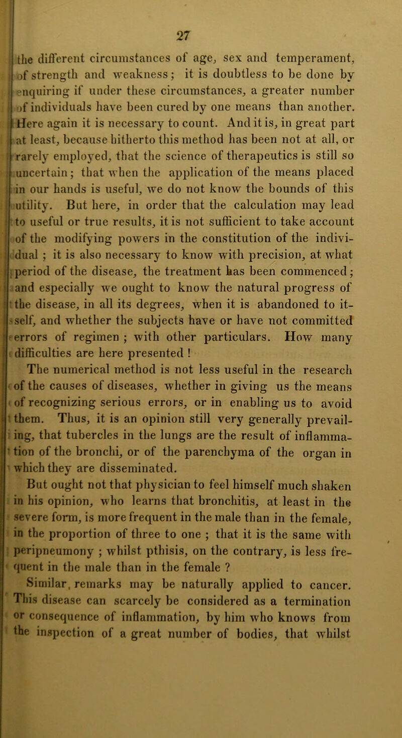 I the difl’erent circumstances of age, sex and temperament, of strength and weakness; it is doubtless to be done by enquiring if under these circumstances, a greater number i)f individuals have been cured by one means than another. Here again it is necessary to count. And it is, in great part at least, because hitherto this method has been not at all, or rarely employed, that the science of therapeutics is still so j uncertain; that when the application of the means placed [ in our hands is useful, we do not know the bounds of this utility. But here, in order that the calculation may lead rto useful or true results, it is not sufficient to take account of the modifying powers in the constitution of the indivi- dual ; it is also necessary to know with precision, at what j period of the disease, the treatment has been commenced; and especially we ought to know the natural progress of If the disease, in all its degrees, when it is abandoned to it- ?self, and whether the subjects have or have not committed f errors of regimen ; with other particulars. How many t difficulties are here presented ! The numerical method is not less useful in the research ' of the causes of diseases, whether in giving us the means • of recognizing serious errors, or in enabling us to avoid It them. Thus, it is an opinion still very generally prevail- i ing, that tubercles in the lungs are the result of inflamma- t tion of the bronchi, or of the parenchyma of the organ in ' which they are disseminated. But ought not that physician to feel himself much shaken in his opinion, who learns that bronchitis, at least in the • severe form, is more frequent in the male than in the female, in the proportion of three to one ; that it is the same with ! peripneumony ; whilst pthisis, on the contrary, is less fre- ' quent in the male than in the female ? Similar, remarks may be naturally applied to cancer. This disease can scarcely be considered as a termination ' or consequence of inflammation, by him who knows from ’ the inspection of a great number of bodies, that whilst