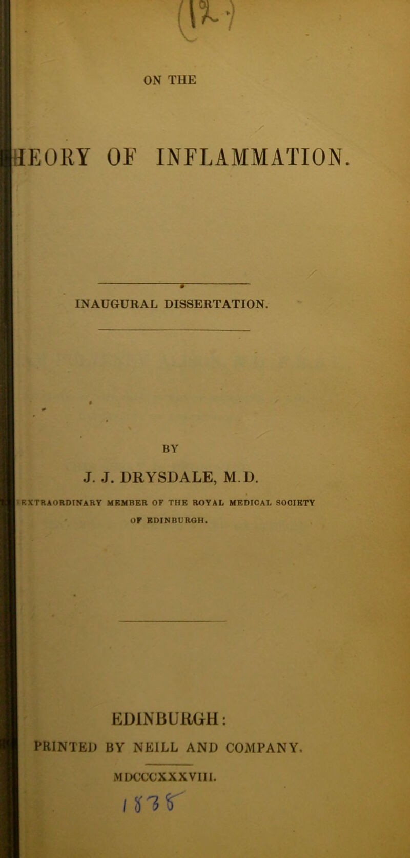 ON THE y HEORY OF INFLAMMATION. » INAUGURAL DISSERTATION. BY J. J. DRYSDALE, M.D. •EXTRAORDINARY MEMBER OF THE ROYAL MEDICAL SOCIETY ' OF EDINBURGH. EDINBURGH: PRINTED BY NEILL AND COMPANY. MDCCCXXXVIH. I nr