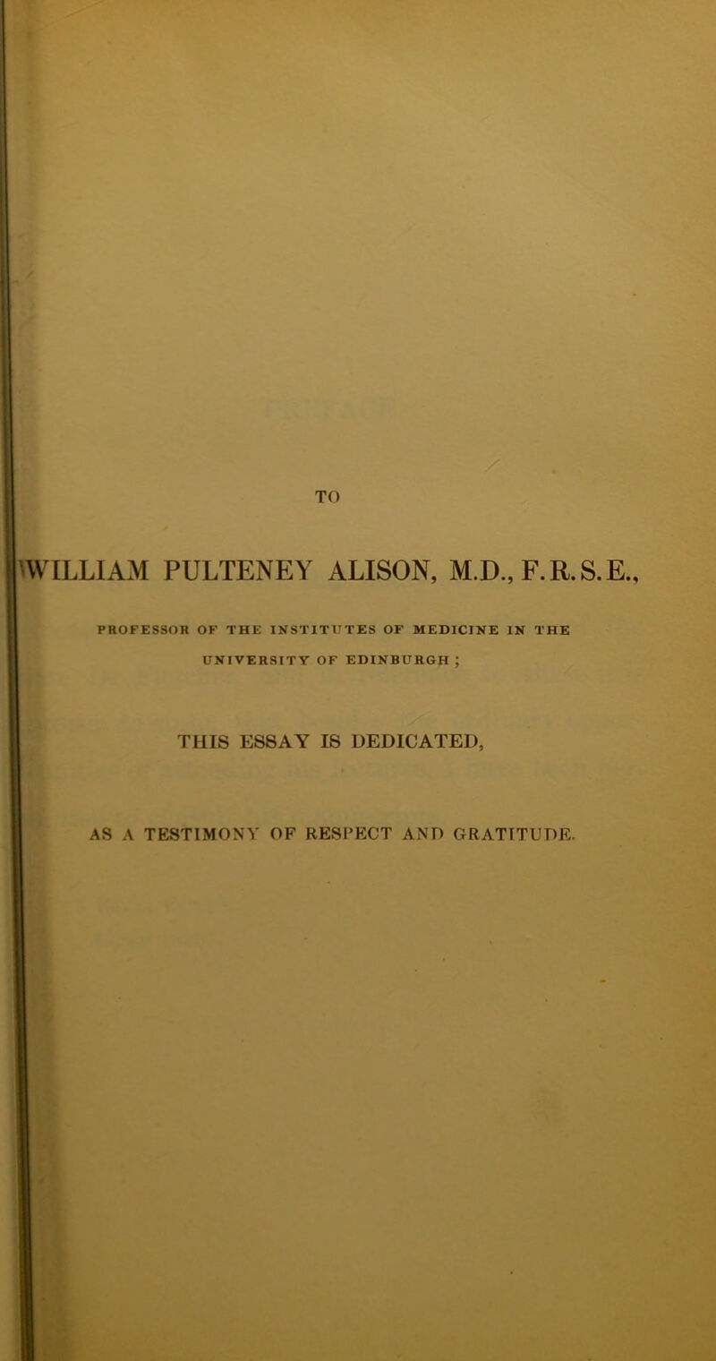 WILLIAM PULTENEY ALISON, M.D., F.R.S.E., PROFESSOR OF THE INSTITUTES OF MEDICINE IN THE UNIVERSITY OF EDINBURGH ; THIS ESSAY IS DEDICATED, AS A TESTIMONY OF RESPECT AND GRATITUDE.