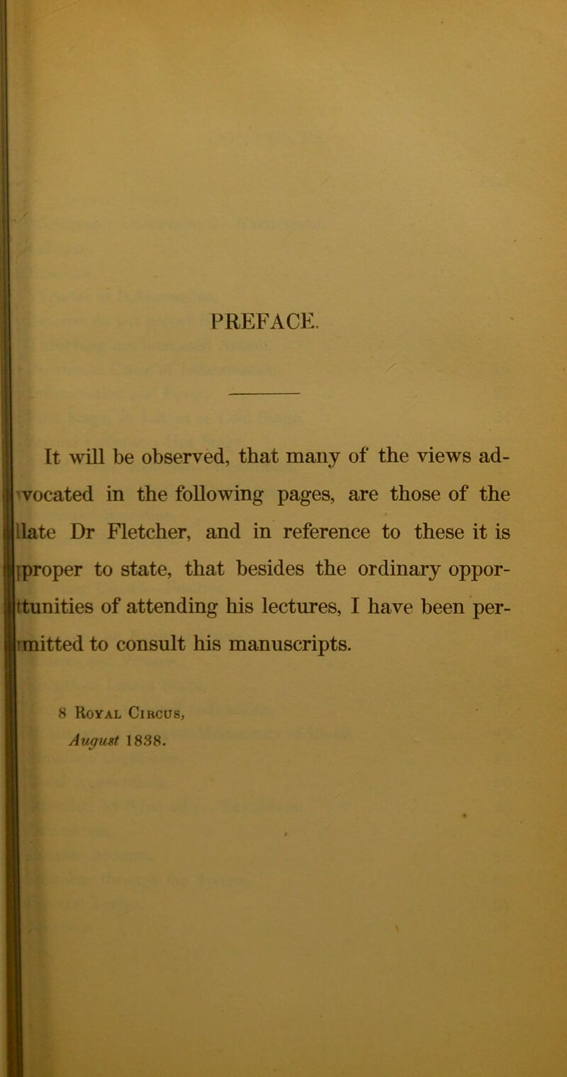 PREFACE. It will be observed, that many of the views ad- vocated in the following pages, are those of the Hate Dr Fletcher, and in reference to these it is iproper to state, that besides the ordinary oppor- unities of attending his lectures, I have been per- itted to consult his manuscripts. 8 Royal Circus, August 1838.