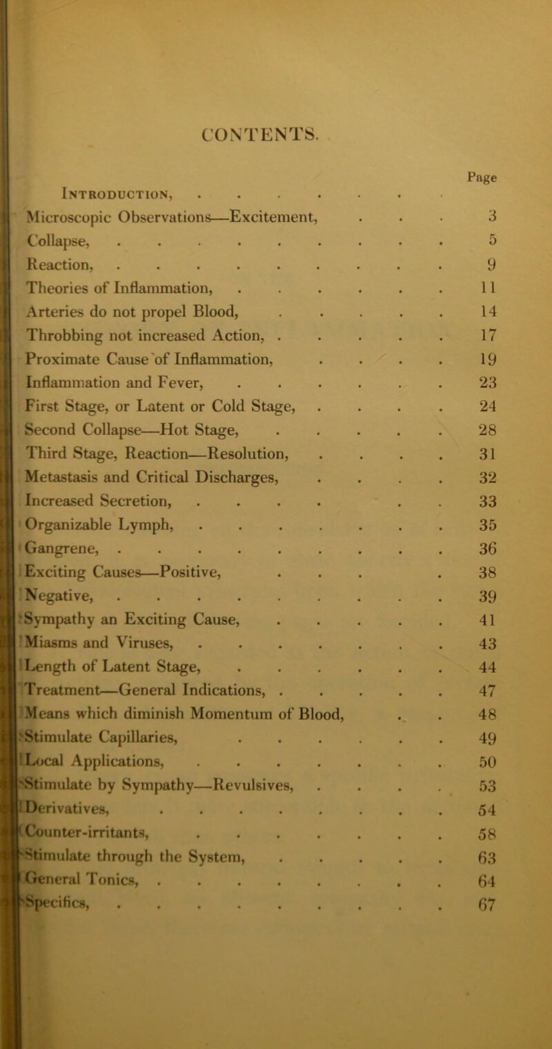 1 CONTENTS. Introduction, Microscopic Observations—Excitement, Collapse, ..... Reaction, ..... Theories of Inflammation, Arteries do not propel Blood, Throbbing not increased Action, . Proximate Cause'of Inflammation, Inflammation and Fever, First Stage, or Latent or Cold Stage, Second Collapse—Hot Stage, Third Stage, Reaction—Resolution, Metastasis and Critical Discharges, Increased Secretion, ' Organizable Lymph, t Gangrene, ..... ! Exciting Causes—Positive, 'Negative, ..... 'Sympathy an Exciting Cause, ’Miasms and Viruses, 1 Length of Latent Stage, Treatment—General Indications, . Means which diminish Momentum of Bio > Stimulate Capillaries, ILocal Applications, ^Stimulate by Sympathy—Revulsives, Derivatives, .... Counter-irritants, Stimulate through the System, General Tonics, .... Speciflcs, ..... od. Page 3 5 9 11 14 17 19 23 24 28 31 32 33 35 36 38 39 41 43 44 47 48 49 50 54 58 63 64 67
