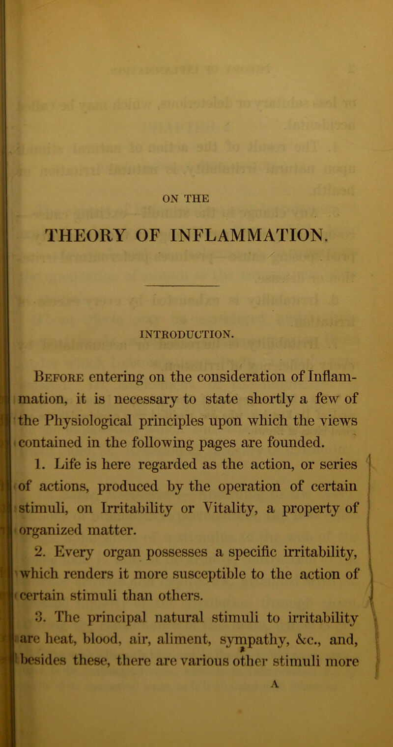 i I j ON THE THEORY OF INFLAMMATION. / INTRODUCTION. ;; . t Before entering on the consideration of Inflam- B mation, it is necessary to state shortly a few of I ' the Physiological principles upon which the views I i contained in the following pages are founded. II 1. Life is here regarded as the action, or series H of actions, produced by the operation of certain I stimuli, on Irritability or Vitality, a property of I organized matter. I 2. Every organ possesses a specific irritability, ■ which renders it more susceptible to the action of B< certain stimuli than others. 9 3. The principal natural stimuli to imtability 9-are heat, blood, air, aliment, sympathy, &c., and, ® besides these, there are various other stimuli more A