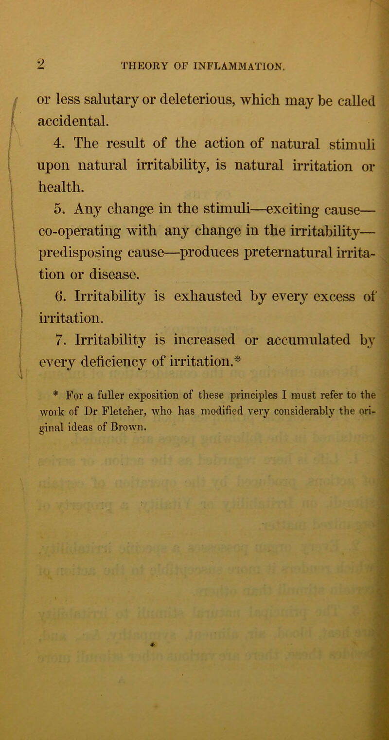 or less salutary or deleterious, which may be called accidental. 4. The result of the action of natural stimuli upon natural irritability, is natural irritation or health. 5. Any change in the stimuli—exciting cause— co-operating with any change in the irritabihty— predisposing cause—produces preternatural irrita- tion or disease. 6. Irritability is exhausted by every excess of irritation. 7. Irritability is increased or accumulated by every deficiency of irritation.'^ * For a fuller exposition of these principles I must I'efer to the work of Dr Fletcher, who has modified very considerably the ori- ginal ideas of Brown.
