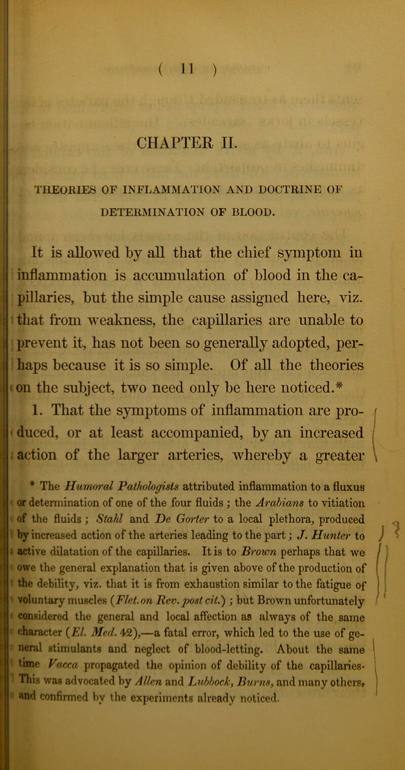 CHAPTER II. THEORIES OF INFLAMMATION AND DOCTRINE OF DETERMINATION OF BLOOD. It is allowed by all that the chief s}rmptom in I inflammation is accumulation of blood in the ca- i pillaries, but the simple cause assigned here, viz. i: that from weakness, the capillaries are unable to I prevent it, has not been so generally adopted, per- j haps because it is so simple. Of all the theories I • on the subject, two need only be here noticed.^ 1. That the S3rmptoms of inflammation are pro- ■ duced, or at least accompanied, by an increased .action of the larger arteries, whereby a greater * The Humoral Pathologists attributed inflammation to a fluxus or determination of one of the four fluids; the Arabians to vitiation of the fluids; Stahl and De Gorter to a local plethora, produced by increased action of the arteries leading to the part; J. Hunter to i active dilatation of the capillaries. It is to Brown perhaps that we owe the general explanation that is given above of the production of ‘ the debility, viz. that it is from exhaustion similar to the fatigue of voluntary muscles {Flet.on Rev.post cit.) ; but Brown unfortunately ‘ considered the general and local affection as always of the same character (El. Med. 42),—a fatal error, which led to the use of ge- neral stimulants and neglect of blood-letting. About the same time yacca propagated the opinion of debility of the capillaries* This was advocated by Allen and Licbbock, Burns, and many otherSf and confirmed by the experiments already noticed. )