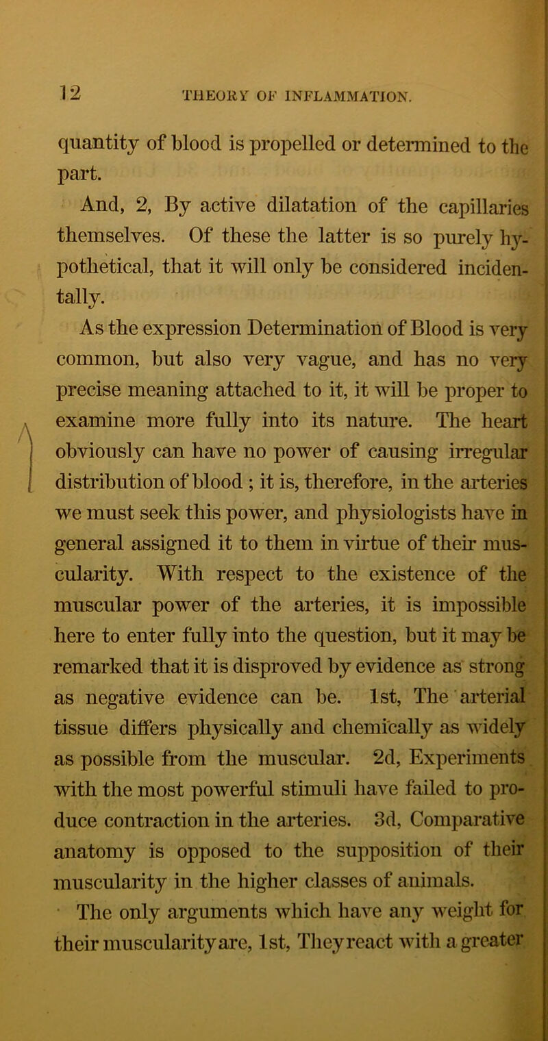 quantity of blood is propelled or determined to the part. And, 2, By active dilatation of the capillaries themselves. Of these the latter is so purely hy- pothetical, that it will only be considered inciden- tally. ; As the expression Determination of Blood is very ; common, but also very vague, and has no very precise meaning attached to it, it will be proper to examine more fully into its nature. The heart obviously can have no power of causing iiTegular distribution of blood ; it is, therefore, in the aideries we must seek this power, and physiologists have in general assigned it to them in virtue of their mus- cularity. With respect to the existence of the muscular power of the arteries, it is impossible here to enter fully into the question, but it may be remarked that it is disproved by evidence as strong as negative evidence can be. 1st, The arterial tissue differs physically and chemically as widely as possible from the muscular. 2d, Experiments with the most powerful stimuli have failed to pro- duce contraction in the ai’teries. 3d, Comparative anatomy is opposed to the supposition of their muscularity in the higher classes of animals. ■ The only arguments which have any weight for their muscularity are, 1st, They react with a greater