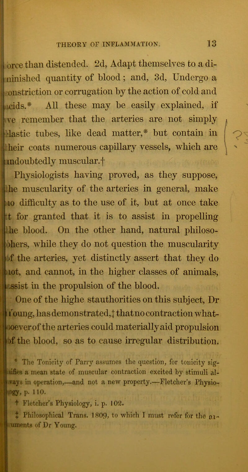i| orce than distended. 2d, Adapt themselves to a di- ninished quantity of blood; and, 3d, Undergo a •onstriction or corrugation by the action of cold and ijacids.* All these may be easily explained, if ve remember that the arteries are not simply •lastic tubes, like dead matter,* but contain in I heir coats numerous capillaiy vessels, which are indoubtedly muscular.-|- Physiologists having proved, as they suppose, ihe muscularity of the arteries in general, make 110 difficulty as to the use of it, but at once take It for granted that it is to assist in propelling Ihe blood. On the other hand, natural philoso- phers, while they do not question the musculaiity uf the arteries, yet distinctly assert that they do lot, and cannot, in the higher classes of animals, ■.ssist in the propulsion of the blood. One of the highe stauthorities on this subject, Dr f oung, has demonstrated,! that no contraction what- (loeverof the arteries could materially aid propulsion :)f the blood, so as to cause irregular distribution. * The Tonicity of Pany assumes the question, for tonicity sig- lifies a mean state of muscular contraction excited by stimuli al- vays in operation,—and not a new property.—Fletcher’s Physio- .Dgy, p. 110. t Fletcher’s Physiology, i. p. 102. + Philosophical Trans. 1809, to which I must refer for the m-