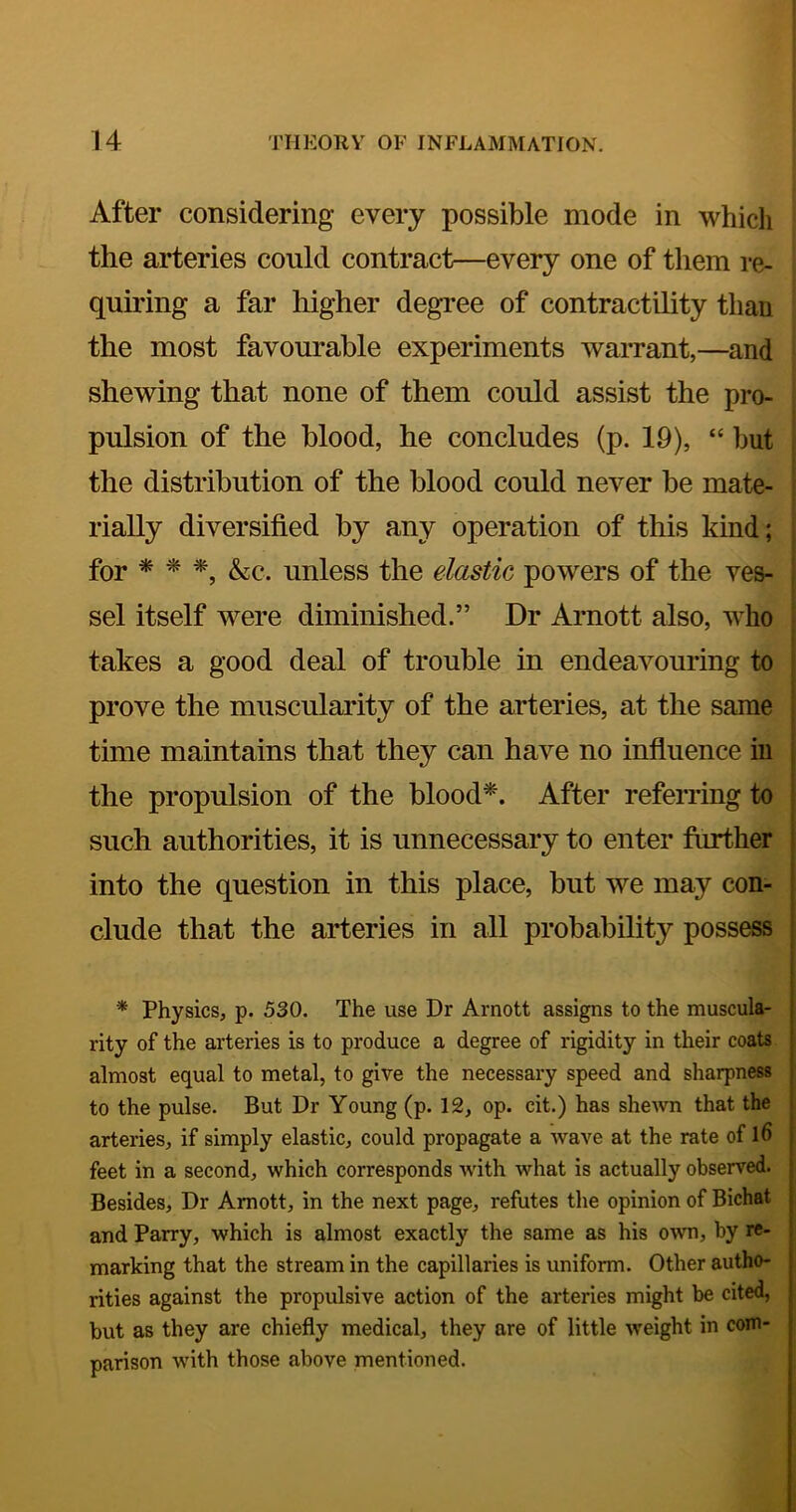 After considering every possible mode in which the arteries could contract—every one of them re- quiring a far higher degree of contractility than the most favourable experiments warrant,—and shewing that none of them could assist the pro- 1 pulsion of the blood, he concludes (p. 19), “ but j I the distribution of the blood could never be mate- i rially diversified by any operation of this kind; | for ^ ^ &c. unless the elastic powers of the ves- sel itself were diminished.” Dr Arnott also, who takes a good deal of trouble in endeavouring to prove the muscularity of the arteries, at the same time maintains that they can have no influence in the propulsion of the blood^. After referring to such authorities, it is unnecessary to enter farther into the question in this place, but we may con- clude that the arteries in all probability possess * Physics, p. 530. The use Dr Arnott assigns to the muscula- rity of the arteries is to produce a degree of rigidity in their coats almost equal to metal, to give the necessary speed and sharpness to the pulse. But Dr Young (p. 12, op. cit.) has shewn that the arteries, if simply elastic, could propagate a wave at the rate of l6 feet in a second, which corresponds with what is actually observed. Besides, Dr Arnott, in the next page, refutes the opinion of Bichat and Parry, which is almost exactly the same as his OAvn, by re- marking that the stream in the capillaries is uniform. Other autho- rities against the propulsive action of the arteries might be cited, but as they are chiefly medical, they are of little weight in com- parison Avith those above mentioned. k