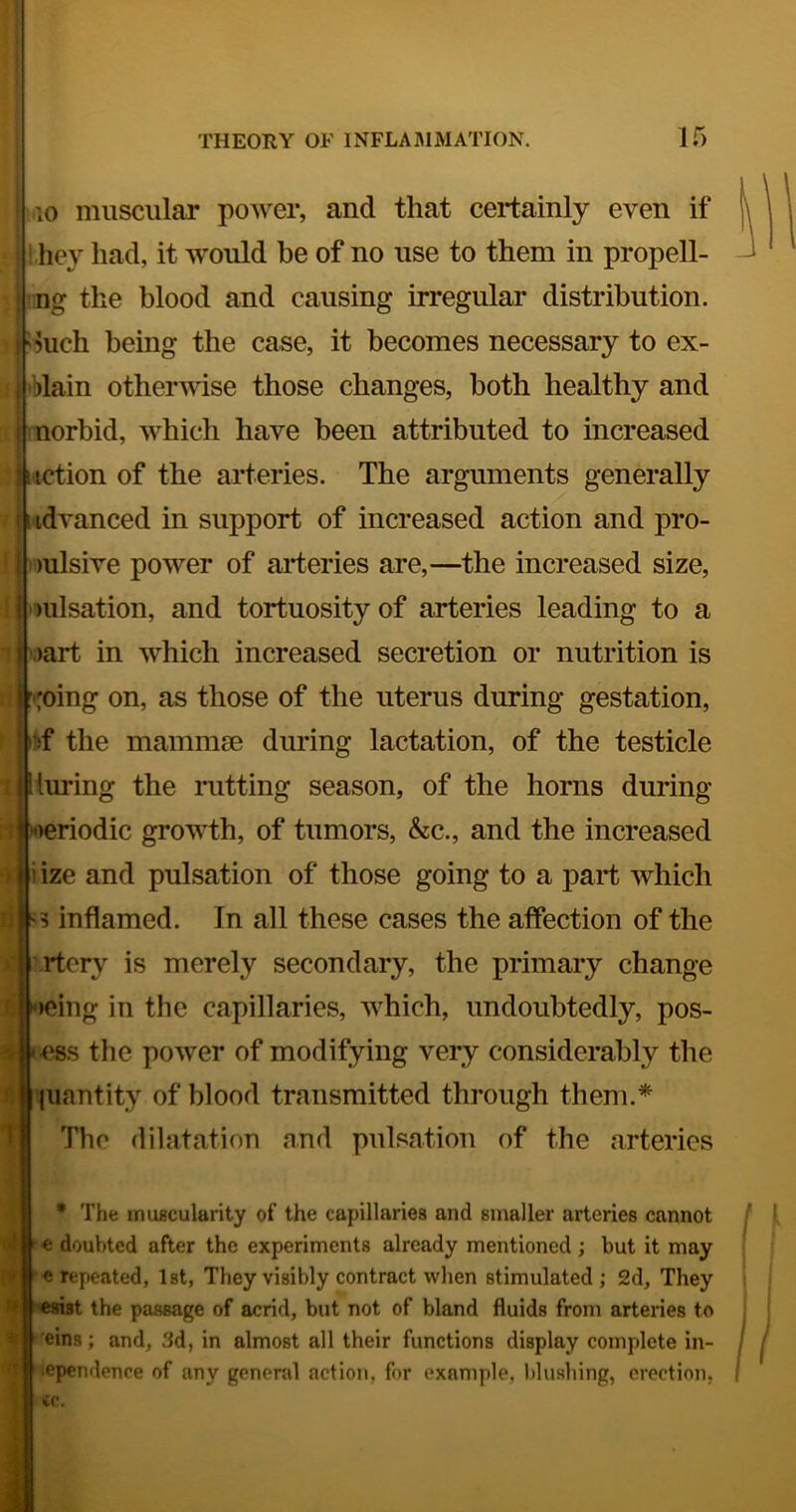 10 muscular power, and that certainly even if •hey had, it would he of no use to them in propell- ing the blood and causing irregular distribution. ?uch being the case, it becomes necessary to ex- blain otherwise those changes, both healthy and norbid, which have been attributed to increased j motion of the arteries. The arguments generally j iidvanced in support of increased action and pro- f |v)ulsive power of arteries are,—the increased size, lulsation, and tortuosity of arteries leading to a ‘ j 'oart in which increased secretion or nutrition is roing on, as those of the uterus during gestation, ibf the mammse during lactation, of the testicle I Kuring the rutting season, of the horns during periodic growth, of tumors, &c., and the increased ize and pulsation of those going to a part which s inflamed. In all these cases the affection of the rtory is merely secondary, the primary change »eing in the capillaries, which, undoubtedly, pos- ess the power of modifying very considerably the liiantity of blood transmitted through them.* The dilatation and pulsation of the arteries • The muscularity of the capillaries and sinaller arteries cannot e doubted after the experiments already mentioned ; but it may • ie repeated, 1st, They visibly contract when stimulated; 2d, They the passage of acrid, but not of bland fluids from arteries to 'eins; and, 3d, in almost all their functions display complete in- lependence of any general action, for example, blushing, erection, ;■ «.