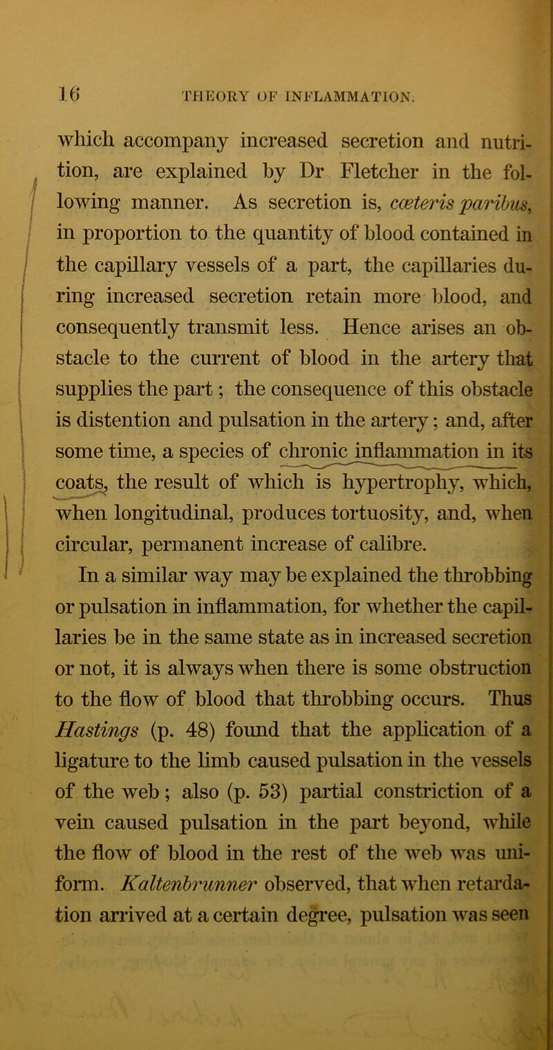 which accompany increased secretion and nutri- tion, are explained by Dr Fletcher in the fol- lowing manner. As secretion is, cceteris paribus, in proportion to the quantity of blood contained in the capillary vessels of a part, the capillaries du- ring increased secretion retain more blood, and consequently transmit less. Hence arises an ob- stacle to the current of blood in the artery that supplies the part; the consequence of this obstacle is distention and pulsation in the artery; and, after some time, a species of chroniojnflannnation in its coa^ the result of which is hypertrophy, which, when longitudinal, produces tortuosity, and, when circular, permanent increase of calibre. In a similar way may be explained the throbbing or pulsation in inflammation, for whether the capil- laries be in the same state as in increased secretion or not, it is always when there is some obstruction to the flow of blood that throbbing occurs. Thus Hastings (p. 48) found that the apphcation of a ligature to the limb caused pulsation in the vessels of the web; also (p. 53) partial constriction of a vein caused pulsation in the pai’t beyond, while the flow of blood in the rest of the web was uni- form. Kaltenhrunner observed, that when retarda- tion arrived at a certain de^ee, pulsation was seen