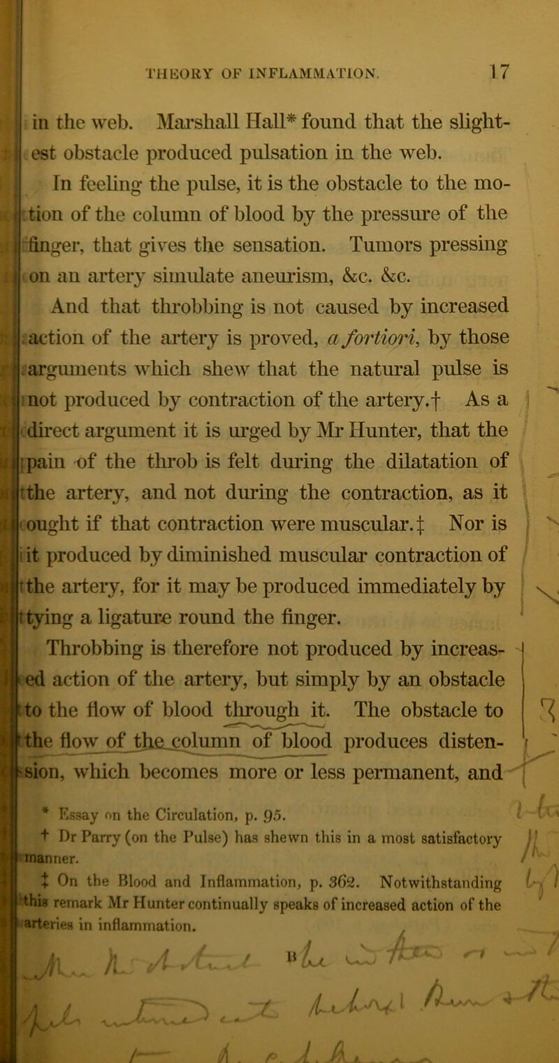 in the web. Maj’shall Hall* found that the slight- est obstacle produced pulsation in the web. In feeling the pulse, it is the obstacle to the mo- ;tion of the column of blood by the pressure of the ifinger, that gives the sensation. Tumors pressing ! on an artery simidate anemdsm, &c. &c. I And that throbbing is not caused by increased Inaction of the artery is proved, a fortiori, by those sarguments which shew that the natural pulse is mot produced by contraction of the artery.| As a ) cdirect argument it is m'ged by Mr Hunter, that the I pain of the throb is felt during the dilatation of , tthe artery, and not during the contraction, as it ^ ought if that contraction were muscular, t Nor is j i it produced by diminished muscular contraction of tthe arteiy, for it may be produced immediately by ^ (lying a ligature round the finger. Throbbing is therefore not produced by increas- »ed action of the artery, but simply by an obstacle tto the fiow of blood tlu*ough it. The obstacle to ^the fiow of tjtfi_cplumn of blood produces disten- i 'Sion, which becomes more or less permanent, and^ V * Essay on the Circulation, p. 95- ' 1 ‘' t Dr Parry (on the Pulse) has shewn this in a most satisfactory )/ nnanner. + On the Blood and Inflammation, p. 362. Notwithstanding ) 'this remark Mr Hunter continually speaks of increased action of the arteries in inflammation. i>L ^  ,■'/* 4-' -X- c— -- / A JL _ -