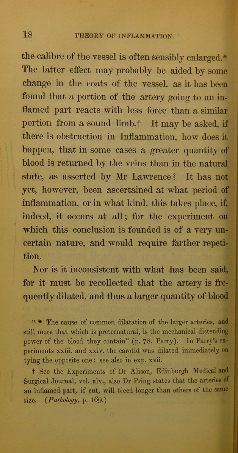the calibre of the vessel is often sensibly enlarged.* The latter effect may probably be aided by some change in the coats of the vessel, as it has been found that a portion of the artery going to an in- flamed part reacts with less force than a similar portion from a sound limb.f It may be asked, if there is obstruction in Inflammation, how does it happen, that in some cases a greater quantity of blood is returned by the veins than in the natural state, as asserted by Mr Lawrence? It has not yet, however, been ascertained at what period of inflammation, or in what kind, this takes place, if, indeed, it occurs at aU; for the experiment on which this conclusion is founded is of a very un- certain nature, and would require faii;her repeti- tion. Nor is it inconsistent with what has been said, for it must be recollected that the artery is fre- quently dilated, and thus a larger quantity of blood “ * The cause of common dilatation of the larger arteries, and still more that which is preternatural, is the mechanical distending power of the blood they contain” (p. 78, Parry). In Parry’s ex- periments xxiii. and xxiv. the carotid was dilated immediately on tying the opposite one: see also in exp. xvii. t See the Experiments of Dr Alison, Edinburgh Medical and Surgical Journal, vol. xlv., also Dr Pring states that the arteries of an inflamed part, if cut, will bleed longer than others of the same size. {Pathology, p. 169.)