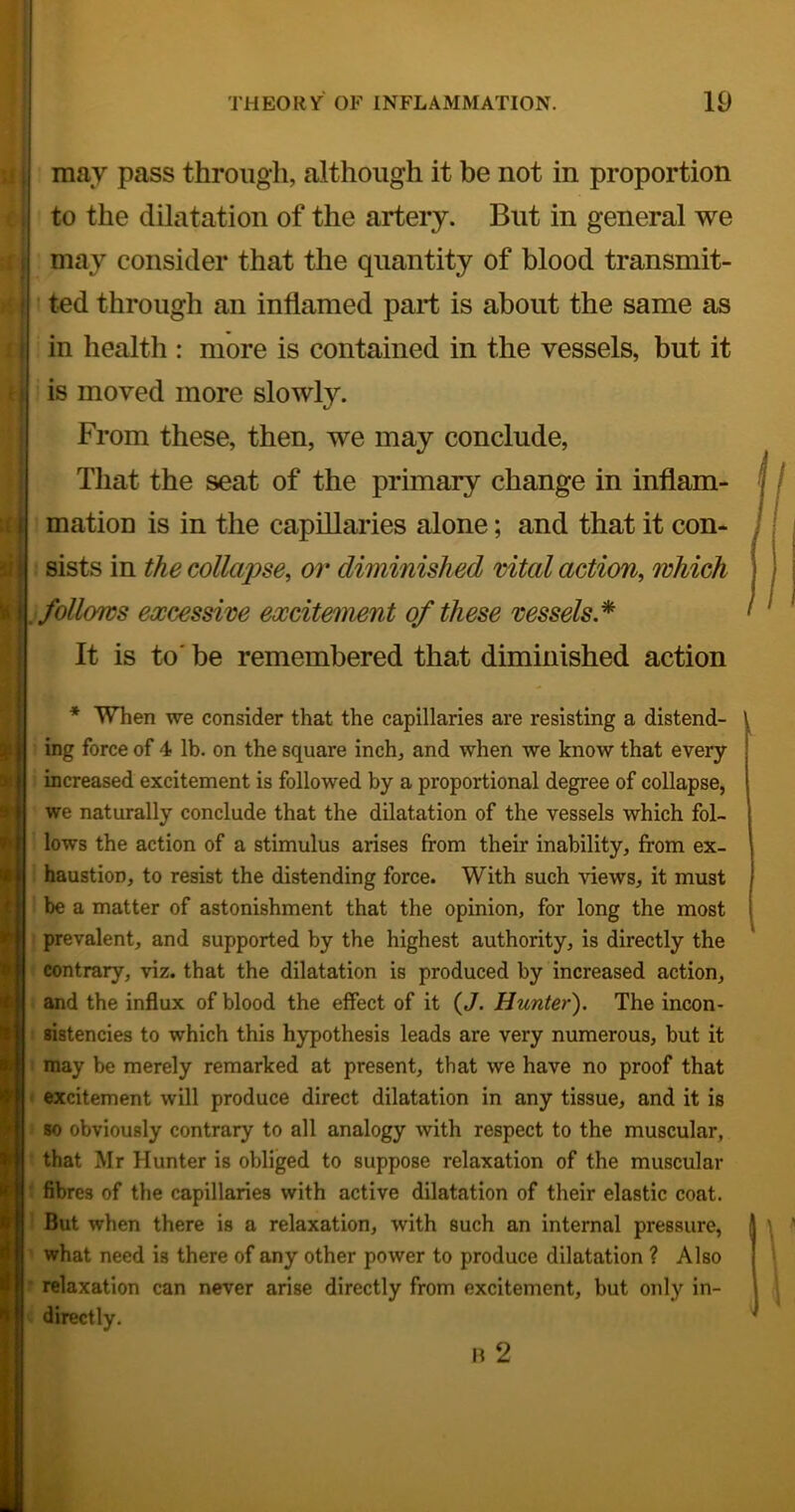 •M may pass through, although it he not in proportion to the dilatation of the artery. But in general we may consider that the quantity of blood transmit- ted through an inflamed part is about the same as in health : more is contained in the vessels, but it is moved more slowly. From these, then, we may conclude. That the seat of the primary change in inflam- mation is in the capillaries alone; and that it con- sists in the collapse, or diminished vital action, which follows excessive excitement of these vessels.^ It is to' be remembered that diminished action * When we consider that the capillaries are resisting a distend- ing force of 4 lb. on the square inch, and when we know that every increased excitement is followed by a proportional degree of collapse, we naturally conclude that the dilatation of the vessels which fol- lows the action of a stimulus arises from their inability, from ex- haustion, to resist the distending force. With such views, it must be a matter of astonishment that the opinion, for long the most prevalent, and supported by the highest authority, is directly the contrary, viz. that the dilatation is produced by increased action, and the influx of blood the effect of it {J. Hunter). The incon- sistencies to which this hypothesis leads are very numerous, but it may be merely remarked at present, that we have no proof that excitement will produce direct dilatation in any tissue, and it is 80 obviously contrary to all analogy with respect to the muscular, that Mr Hunter is obliged to suppose relaxation of the muscular fibres of the capillaries with active dilatation of their elastic coat. But when there is a relaxation, with such an internal pressure, what need is there of any other power to produce dilatation ? Also relaxation can never arise directly from excitement, but only in- R 2