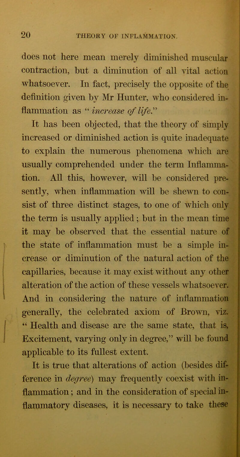 does not here mean merely diminished muscular contraction, but a diminution of all vital action whatsoever. In fact, precisely the opposite of the definition given by Mr Hunter, who considered in- flammation as “ increase of life' It has been objected, that the theory of simply increased or diminished action is quite inadequate to explain the numerous phenomena which are usually comprehended under the term Inflamma- tion. AU this, however, will be considered pre- sently, when inflammation will be shewn to con- sist of three distinct stages, to one of which only the term is usually applied; but in the mean time it may be observed that the essential nature of the state of inflammation must be a simple in- crease or diminution of the natural action of the capillaries, because it may exist without any other alteration of the action of these vessels whatsoever. And in considering the nature of inflammation generally, the celebrated axiom of Brown, viz. “ Health and disease are the same state, that is, Excitement, varying only in degree,” will be found applicable to its fullest extent. It is true that alterations of action (besides dif- ference in degree) may frequently coexist with in- flammation ; and in the consideration of special in- flammatory diseases, it is necessary to take these