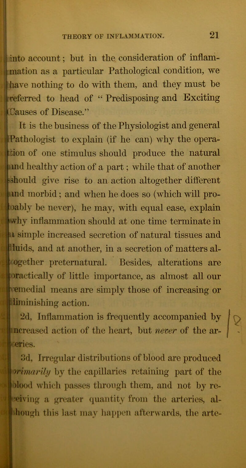 } into account; but in the consideration of inflani- t mation as a particular Pathological condition, we , have nothing to do Avith them, and they must be I refeiTed to head of “ Predisposing and Exciting 1 Causes of Disease.” It is the business of the Physiologist and general ; 1 Pathologist to explain (if he can) why the opera- - don of one stimulus should produce the natural • imd healthy action of a part ; while that of another > 'should give rise to an action altogether different !ind morbid; and when he does so (which will pro- lably be never), he may, with equal ease, explain vhy inflammation should at one time terminate in i simple increased secretion of natural tissues and luids, and at another, in a secretion of matters al- t ngether preternatural. Besides, alterations are Dractically of little importance, as almost all our emedial means are simply those of increasing or limiiiishing action. 2d, Inflammation is frequently accompanied by li 1 ncreased action of the heart, but nemr of the ar- ^.eries. ft t 3d, Irregular distributions of blood are produced vimarili/ by the capillaries retaining paid of the )lood which passes through tliem, and not by re- ceiving a greater (juantity from the arteries, al- liongh this last may liapj)en afterwards, tlie arte-