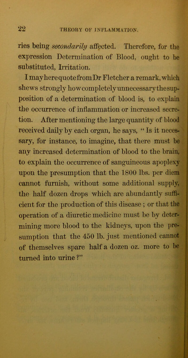 ries being secondarily affected. Therefore, for the expression Determination of Blood, ought to be substituted, Irritation. I may here quote from Dr Fletcher a remark, which shews strongly how completely unnecessary the sup- position of a determination of blood is, to explain the occurrence of inflammation or increased secre- tion. After mentioning the large quantity of blood received daily by each organ, he says, “ Is it neces- sary, for instance, to imagine, that there must be any increased determination of blood to the brain, to explain the occurrence of sanguineous apoplexy upon the presumption that the 1800 lbs. per diem cannot furnish, without some additional supply, the half dozen drops which are abundantly suffi- cient for the production of this disease ; or that the operation of a diuretic medicine must be by deter- mining more blood to the kidneys, upon the pre- sumption that the 450 lb. just mentioned cannot of themselves spare half a dozen oz. more to be turned into urine ?”