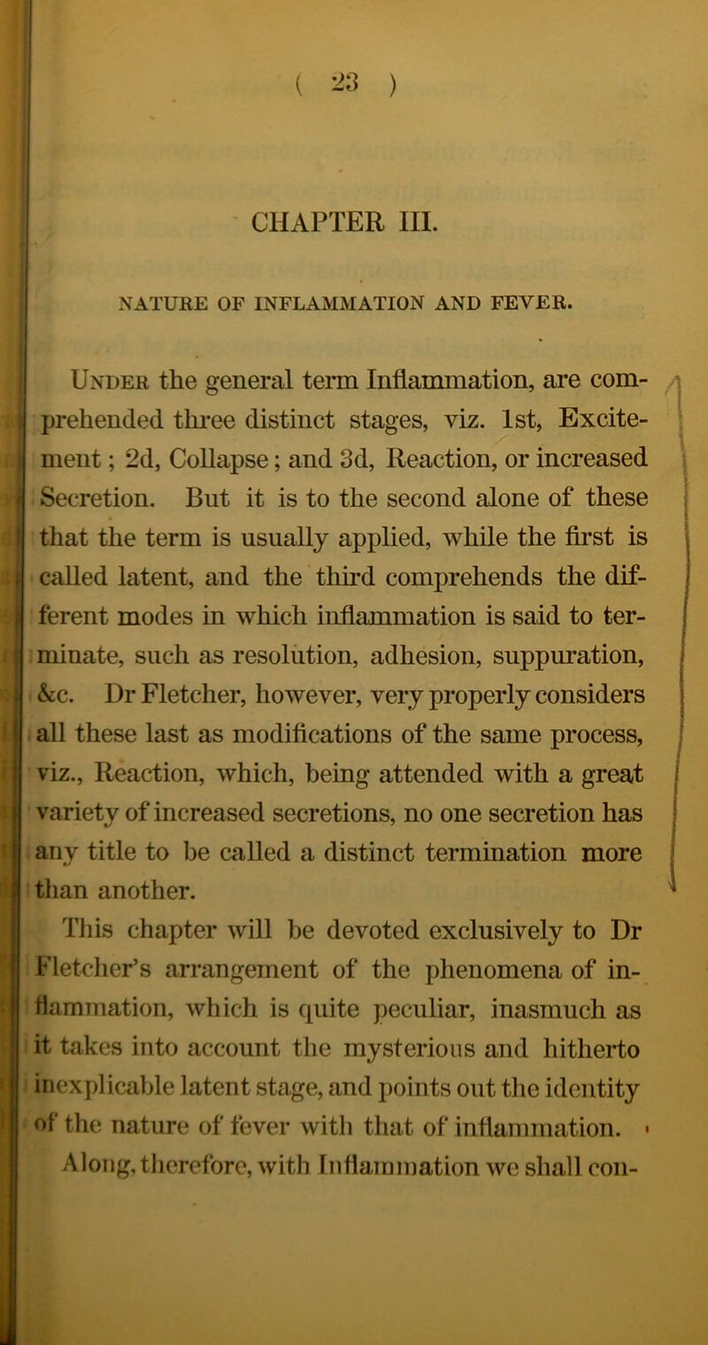 - CHAPTER III. NATURE OF INFLAMMATION AND FEVER. Under the general term Inflammation, are com- prehended thi-ee distinct stages, viz. 1st, Excite- ment ; 2d, Collapse; and 3d, Reaction, or increased Secretion. But it is to the second alone of these that the term is usually applied, while the first is called latent, and the thfid comprehends the dif- ferent modes in which inflammation is said to ter- minate, such as resolution, adhesion, suppuration, &c. Dr Fletcher, however, very properly considers all these last as modifications of the same process, viz.. Reaction, which, being attended with a great variety of increased secretions, no one secretion has any title to be called a distinct termination more tlian another. This chapter will be devoted exclusively to Dr Fletcher’s arrangement of the phenomena of in- flamTuation, wliich is quite peculiar, inasmuch as it takes into account the mysterious and hitherto inexplicable latent stage, and points out the identity of the nature of fever witli that of inflammation. • Along, therefore, with Inflammation we shall con-