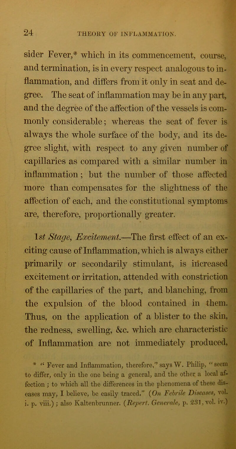 sider Fever,* which in its commencement, course, and termination, is in every respect analogous to in- flammation, and differs from it only in seat and de- gree. The seat of inflammation may be in any part, and the degree of the affection of the vessels is com- monly considerable; whereas the seat of fever is always the whole surface of the body, and its de- gree slight, with respect to any given number of capillaries as compared with a similar number in inflammation; but the number of those affected more than compensates for the slightness of the affection of each, and the constitutional symptoms are, therefore, proportionally greater. Stage, Excitement.—The first effect of an ex- citing cause of Inflammation, which is always either primarily or secondarily stimulant, is iiicreased excitement or indtation, attended with constriction of the capillaries of the part, and blanching, from the expulsion of the blood contained in them. Thus, on the apphcation of a blister to the slvin, the redness, swelling, &c. which are characteristic of Inflammation are not immediately produced, * “ Fever and Inflammation, therefore,” says W. Philip, “ seem to differ, only in the one being a general, and the other, a local af- fection ; to which all the differences in the phenomena of these dis- eases may, I believe, be easily traced.” {()n Febrile Diseases, vol. i. p. viii.) ; also Kaltenbrunner. {Bepert. Generale, p. S.'Jl, vol. iv.)