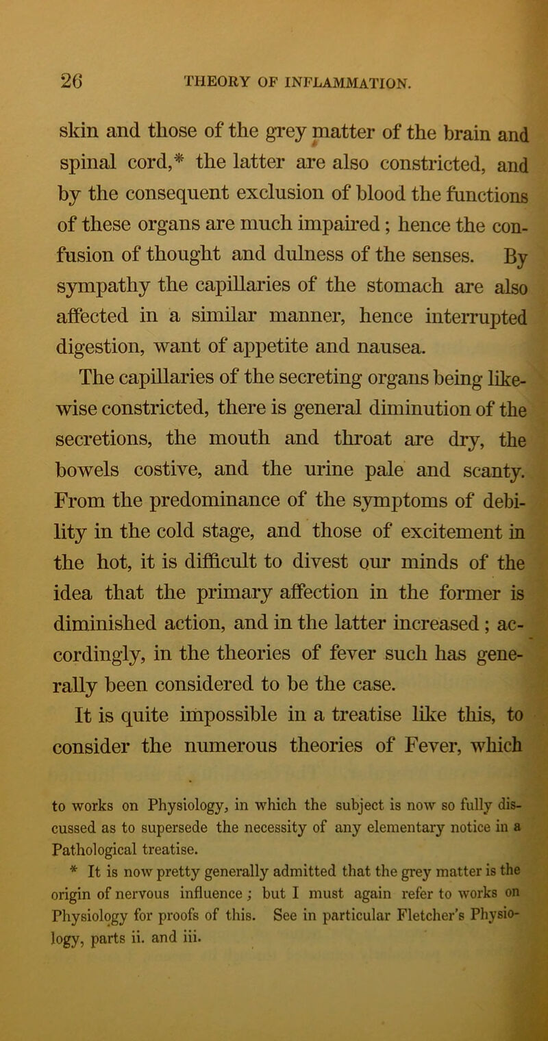 skin and those of the grey matter of the brain and spinal cord,* the latter are also constricted, and by the consequent exclusion of blood the functions of these organs are much impaired; hence the con- fusion of thought and dulness of the senses. By sympathy the capillaries of the stomach are also affected in a similar manner, hence inteiTupted digestion, want of appetite and nausea. The capillaries of the secreting organs being like- wise constricted, there is general diminution of the secretions, the mouth and throat are dry, the bowels costive, and the urine pale and scanty. From the predominance of the S3unptoms of debi- lity in the cold stage, and those of excitement in the hot, it is difficult to divest our minds of the idea that the primary affection in the former is diminished action, and in the latter increased; ac- cordingly, in the theories of fever such has gene- rally been considered to be the case. It is quite impossible in a treatise like this, to consider the numerous theories of Fever, which to works on Physiology, in which the subject is now so fully dis- cussed as to supersede the necessity of any elementary notice in a Pathological treatise. * It is now pretty generally admitted that the grey matter is the origin of nervous influence; but I must again refer to works on Physiology for proofs of this. See in particular Fletcher’s Physio- logy, parts ii. and Hi.