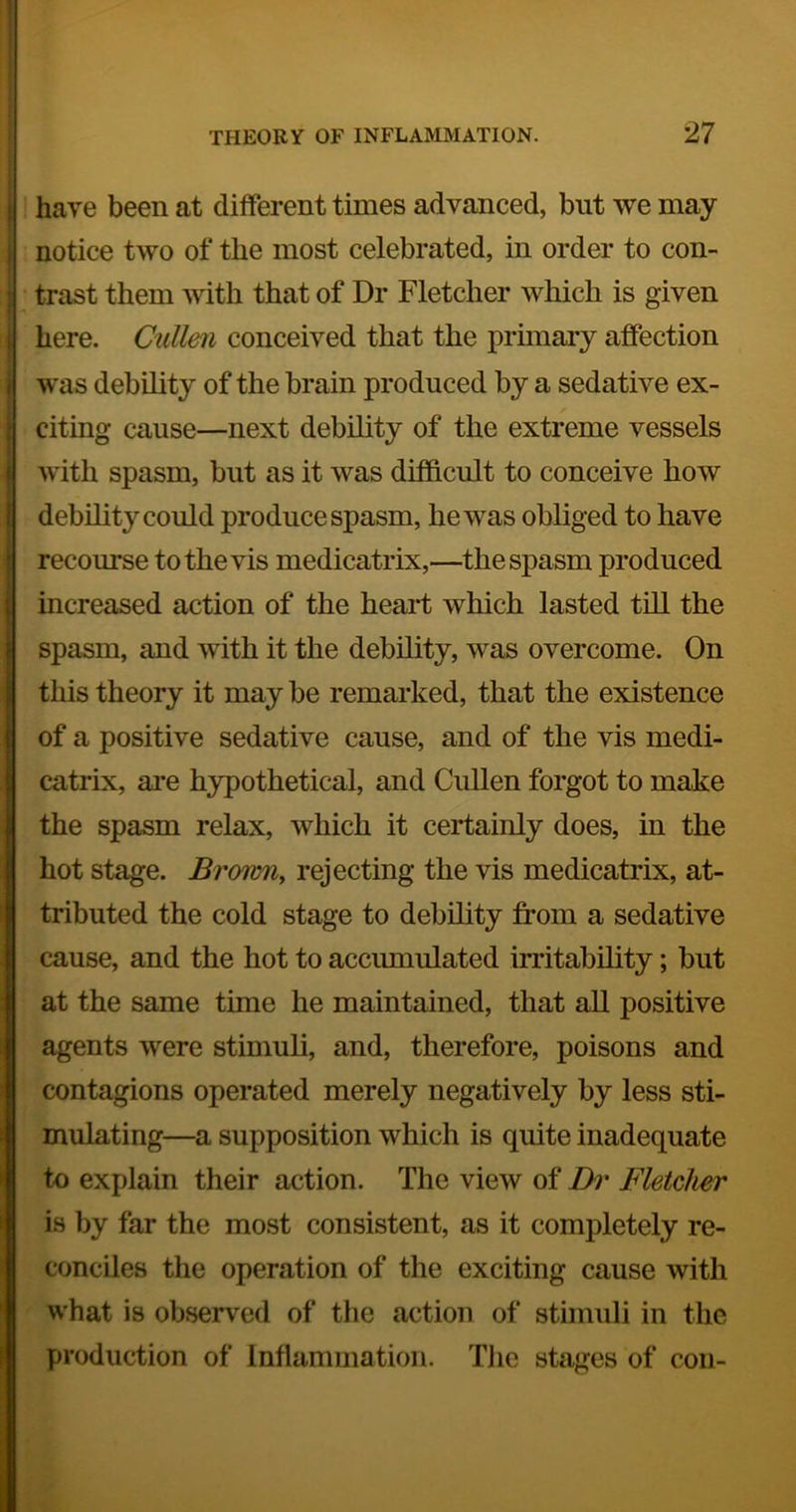 have been at different times advanced, but we may notice two of the most celebrated, in order to con- trast them with that of Dr Fletcher which is given here. Cullm conceived that the primary affection was debihty of the brain produced by a sedative ex- citing cause—next debihty of the extreme vessels with spasm, but as it was difficult to conceive how debihty could produce spasm, he was obliged to have recourse to the vis medicatrix,—the spasm produced increased action of the heart which lasted tiU the spasm, and with it the debihty, was overcome. On this theory it may be remarked, that the existence of a positive sedative cause, and of the vis medi- catrix, are hypothetical, and CuUen forgot to make the spasm relax, which it certainly does, in the hot stage. BrowUy rejecting the vis medicatrix, at- tributed the cold stage to debihty from a sedative cause, and the hot to accmnulated irritabihty; but at the same time he maintained, that ah positive agents were stimuh, and, therefore, poisons and contagions operated merely negatively by less sti- mulating—a supposition which is quite inadequate to explain their action. The view of Dr Fletcher is by far the most consistent, as it completely re- conciles the operation of the exciting cause with what is observed of the action of stimuh in the production of Inflammation. Tlie stages of con-