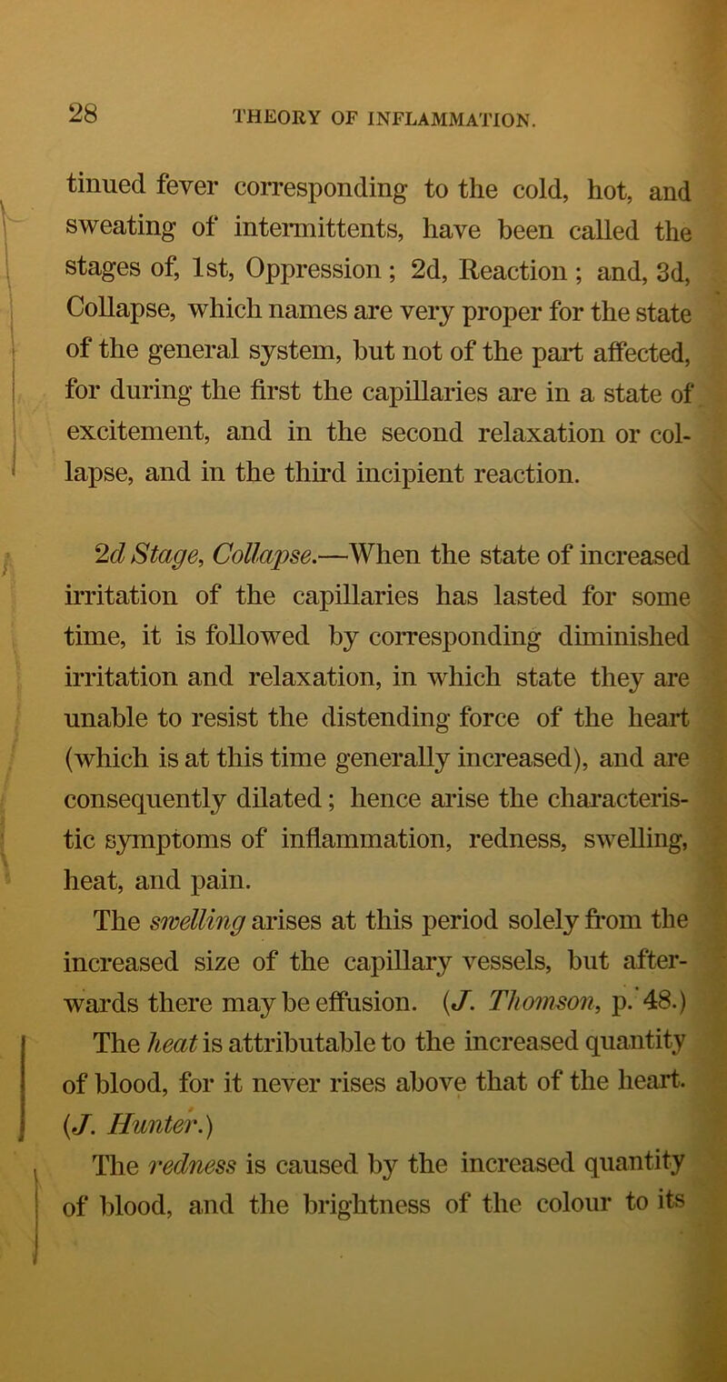 tinned fever corresponding to the cold, hot, and sweating of intermittents, have been called the stages of, 1st, Oppression; 2d, Reaction ; and, 3d, Collapse, which names are very proper for the state of the general system, hut not of the part affected, for during the first the capillaries are in a state of excitement, and in the second relaxation or col- lapse, and in the third incipient reaction. 2c? Stage, Collapse.—When the state of increased irritation of the capillaries has lasted for some time, it is followed by corresponding diminished irritation and relaxation, in which state they are unable to resist the distending force of the heart (which is at this time generally increased), and are consequently dilated; hence arise the characteris- tic symptoms of inflammation, redness, swelling, heat, and pain. The swelling arises at this period solely fi^’om the increased size of the capillary vessels, but after- wards there may be effusion. {J. Thomson, p. 48.) The heat is attributable to the increased quantity of blood, for it never rises above that of the heart. {J. Huntek) The redness is caused by the increased quantity of blood, and the brightness of the colour to its