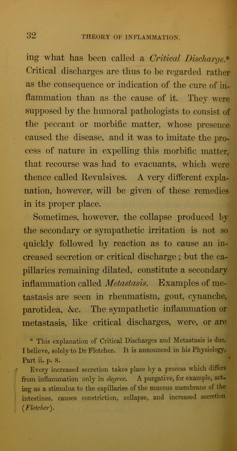 ing what has been called a Critical Discharge* Critical discharges are thus to be regarded rather as the consequence or indication of the cure of in- flammation than as the cause of it. They were supposed by the humoral pathologists to consist of the peccant or morbiflc matter, whose presence caused the disease, and it was to imitate the pro- cess of nature in expelling this morbiflc matter, that recourse was had to evacuants, which were thence called Revulsives. A very different expla- nation, however, will be given of these remedies in its proper place. Sometimes, however, the collapse produced by the secondary or sympathetic irritation is not so quickly followed by reaction as to cause an in- creased secretion or critical discharge; but the ca- pillaries remaining dilated, constitute a secondary inflammation called Metastasis. Examples of me- tastasis are seen in rheumatism, gout, cynanche, parotidea, &c. The sympathetic inflammation or metastasis, like critical discharges, were, or are * This explanation of Critical Discharges and Metastasis is due, I believe, solely to Dr Fletcher. It is announced in his Physiology, Part ii. p. 8. Every increased secretion takes place by a process which differs from inflammation only in degree. A purgative, for example, act- ing as a stimulus to the capillaries of the mucous membrane of the intestines, causes constriction, collapse, and increased secretion {Fletcher).