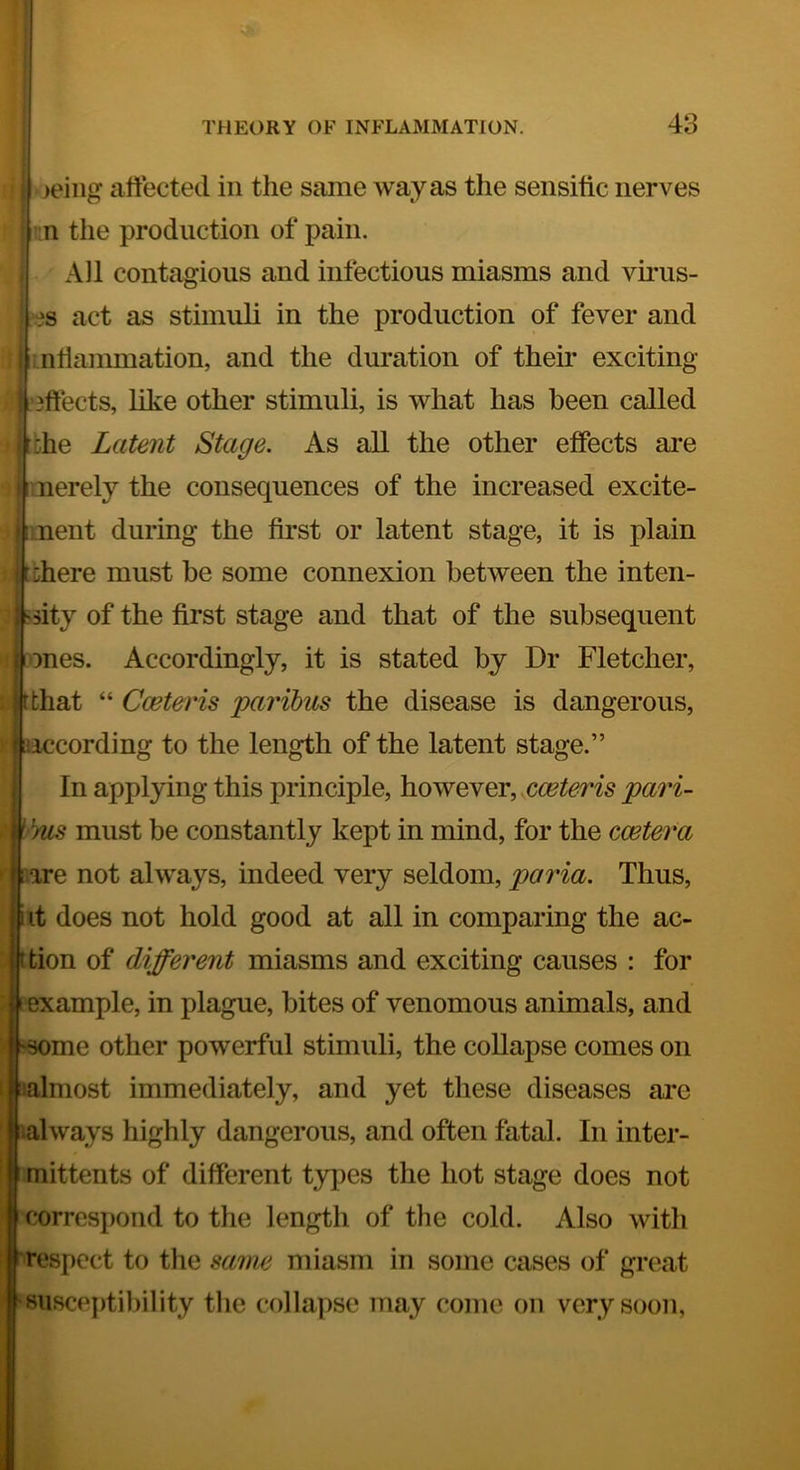 leiiig affected in the same way as the sensific nerves '.n the production of pain. All contagious and infectious miasms and vutis- ?s act as stimuli in the production of fever and ntianmiation, and the duration of their exciting 3ftects, like other stimuli, is what has been called 5he Latent Stage. As all the other effects are nerely the consequences of the increased excite- ment during the first or latent stage, it is plain ihere must be some connexion between the inten- sity of the first stage and that of the subsequent fjones. Accordingly, it is stated by Dr Fletcher, |ftthat “ Cceteris paribus the disease is dangerous, ^according to the length of the latent stage.” In applying this principle, however, pari- \ )us must be constantly kept in mind, for the ccetera are not always, indeed very seldom, paria. Thus, it does not hold good at all in comparing the ac- ttion of different miasms and exciting causes : for example, in plague, bites of venomous animals, and f^me other powerful stimuli, the coUapse comes on lalniost immediately, and yet these diseases are always highly dangerous, and often fatal. In inter- mittents of different tyjies the hot stage does not correspond to the length of the cold. Also with J respect to the sanw miasm in some cases of great susceptibility the collapse may come on very soon,