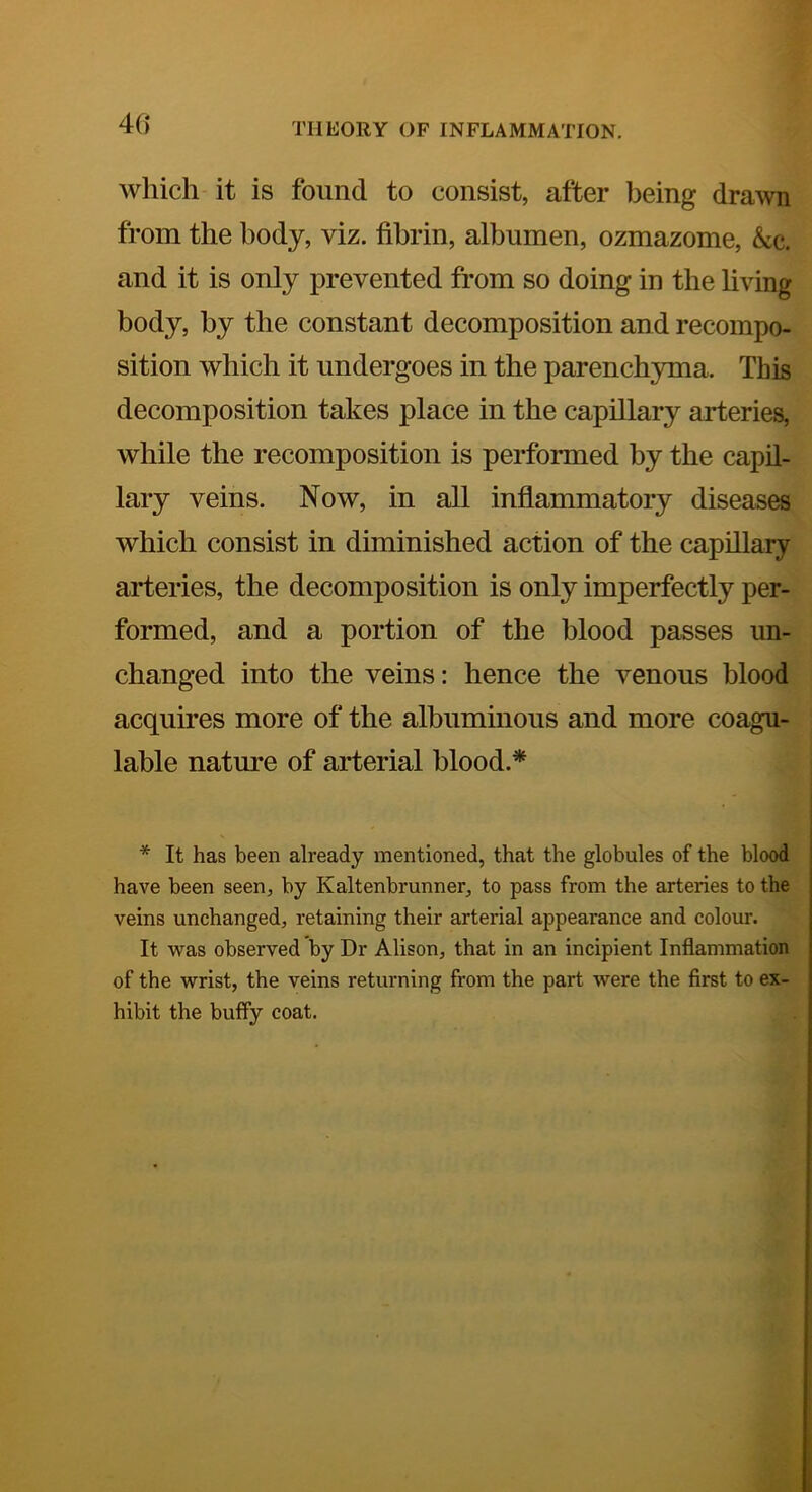 which it is found to consist, after being dra\vn from the body, viz. fibrin, albumen, ozmazome, &c. and it is only prevented from so doing in the living body, by the constant decomposition and recompo- sition which it undergoes in the parenchyma. This decomposition takes place in the capillary arteries, while the recomposition is performed by the capil- lary veins. Now, in all inflammatory diseases which consist in diminished action of the capillary arteries, the decomposition is only imperfectly per- formed, and a portion of the blood passes un- changed into the veins: hence the venous blood acquires more of the albuminous and more coagu- lable nature of arterial blood.* * It has been already mentioned, that the globules of the blood have been seen, by Kaltenbrunner, to pass from the arteries to the veins unchanged, retaining their arterial appearance and colour. It was observed by Dr Alison, that in an incipient Inflammation of the wrist, the veins returning from the part were the first to ex- hibit the buffy coat.
