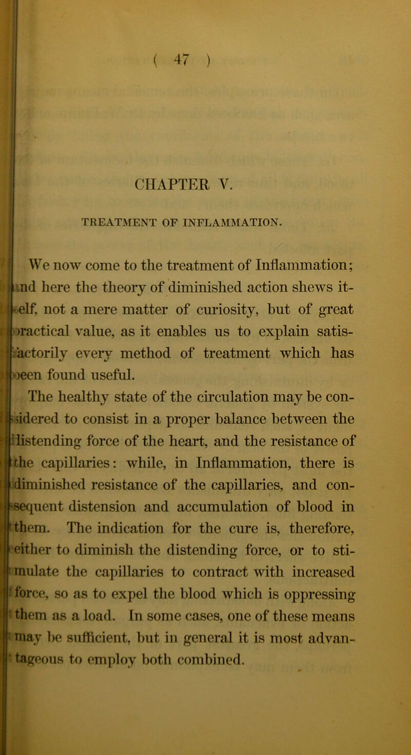 r4 CHAPTER V. TREATMENT OF INFLAMMATION. We now come to the treatment of Inflammation; md here the theory of diminished action shews it- -elf, not a mere matter of curiosity, but of great )ractical value, as it enables us to explain satis- iactorily every method of treatment which has i)een found useful. The healthy state of the circulation may be con- sidered to consist in a proper balance between the distending force of the heart, and the resistance of the capillaries: while, in Inflammation, there is inished resistance of the capillaries, and con- pient distension and accumulation of blood in them. The indication for the cure is, therefore, either to diminish the distending force, or to sti- mulate the capillaries to contract with increased f force, so as to expel the blood which is oppressing t them as a load. In some cases, one of these means ' may lie sufficient, but in general it is most advan- ' tageous to employ both combined.