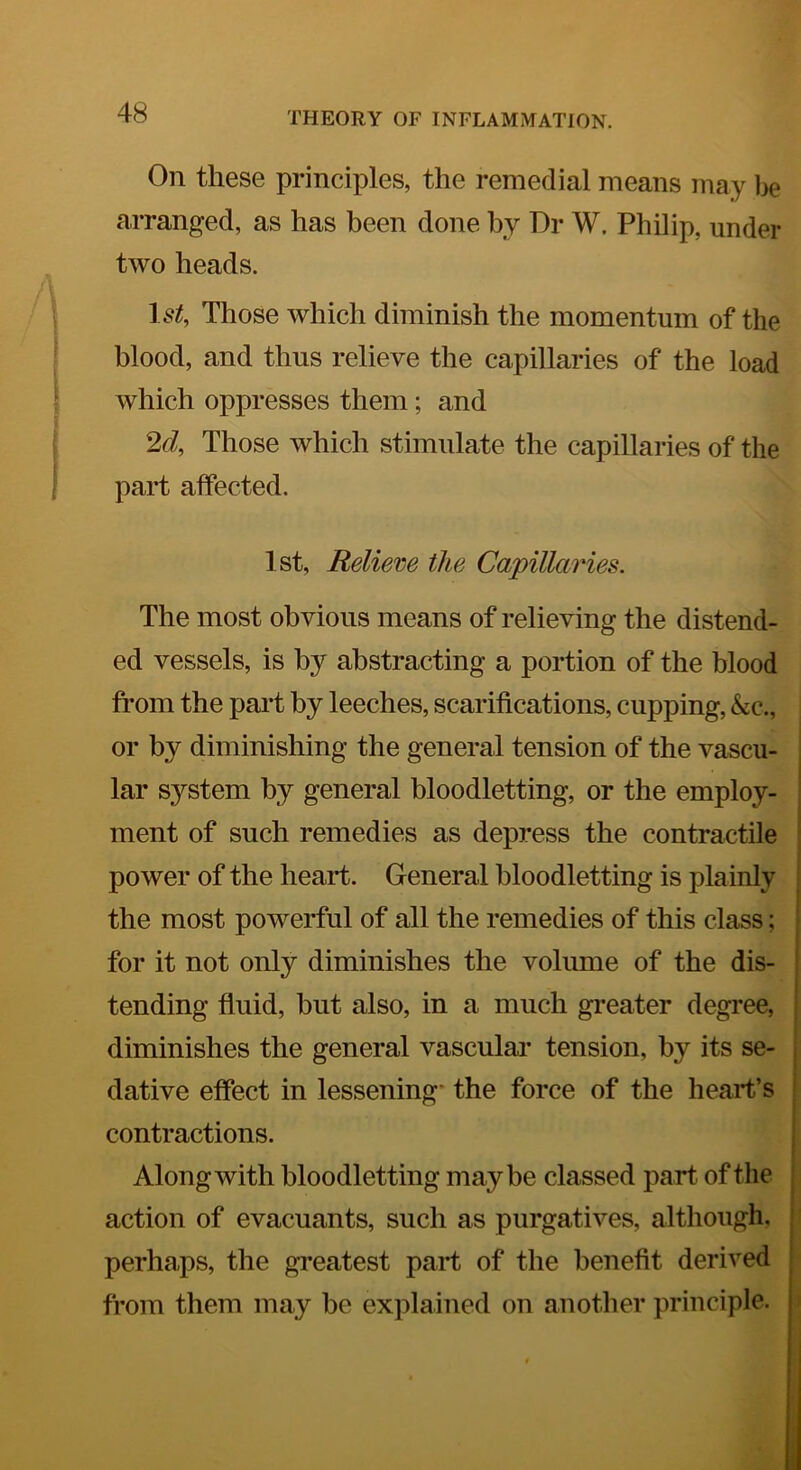 On these principles, the remedial means may be arranged, as has been done by Dr W. Philip, under two heads. 1.9^, Those which diminish the momentum of the blood, and thus relieve the capillaries of the load which oppresses them; and 2d, Those which stimulate the capillaries of the part affected. 1st, Relieve the Capillaries. The most obvious means of relieving the distend- ed vessels, is by abstracting a portion of the blood ft’om the part by leeches, scarifications, cupping, &c., or by diminishing the general tension of the vascu- lar system by general bloodletting, or the employ- ment of such remedies as depress the contractile | 1 power of the heart. General bloodletting is plainly the most powerful of all the remedies of this class; for it not only diminishes the volume of the dis- tending fluid, but also, in a much greater degree, diminishes the general vascular tension, by its se- dative effect in lessening* the force of the heart’s contractions. Along with bloodletting maybe classed part of the action of evacuants, such as purgatives, although, perhaps, the greatest part of the benefit derived from them may be explained on another principle. >