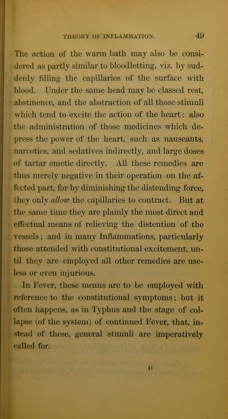 The action of the warm bath may also be consi- dered as partly similar to bloodletting, viz. by sud- denly filling the capillaries of the surface with blood. Under the same head may he classed rest, abstinence, and the abstraction of all those stimuli which tend to excite the action of the heart: also the administration of those medicines which de- press the power of the heart, such as nauseants, narcotics, and sedatives indirectly, and large doses of tartar emetic du-ectly. All these remedies are thus merely negative in then* operation on the af- fected part, for by diminishing the distending force, they only allow the capillaries to contract. But at the same time they are plainly the most direct and effectual means of relieving the distention of the vessels; and in many Inflammations, particularly those attended with constitutional excitement, un- til they are employed all other remedies are use- less or even injurious. In Fever, these means are to be employed with reference to the constitutional symptoms; but it often happens, as in Typhus and the stage of col- lapse (of the system) of continued Fever, that, in- stead of these, general stimuli are imperatively called for. n