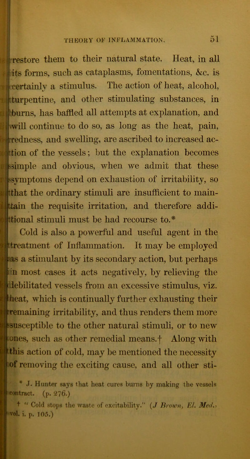 restore them to their natural state. Heat, in all (?Hts forms, such as cataplasms, fomentations, kc. is '• 'f -certainly a stimulus. The action of heat, alcohol, || tturpentine, and other stimulating substances, in I j Hbums, has baffled all attempts at explanation, and il| ^will continue to do so, as long as the heat, pain, ii (i| [redness, and swelling, are ascribed to increased ac- 1 jdion of the vessels; but the explanation becomes l| ^simple and obvious, when we admit that these i;; s^symptoms depend on exhaustion of irritability, so « tthat the ordinary stimuli are insufficient to main- i tiain the requisite irritation, and therefore addi- tional stimuli must be had recourse to.* Cold is also a powerful and useful agent in the ttreatment of Inflammation. It may be employed H a stimulant by its secondary action, but perhaps in most cases it acts negatively, by relieving the debilitated vessels from an excessive stimulus, viz. heat, which is continually further exhausting their remaining irritability, and thus renders them more susceptible to the other natural stimuli, or to new ones, such as other remedial means, f Along with this action of cold, may be mentioned the necessity of removing tlie exciting cause, and all other sti- ^ .1. Hunter says that heat cures burns by making the vessels contract. (j>. 276.) + “ Cold stops the waste of’excitability. (,/ Hnucn, EL Med., vol. i. p, 105.)