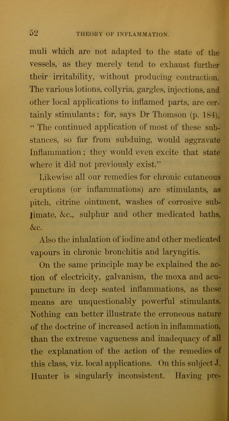 muli which are not adapted to the state of the vessels, as they merely tend to exhaust further them • irritability, without producing contraction. The various lotions, collyria, gargles, injections, and other local applications to inflamed parts, are cer- tainly stimulants; for, says Dr Thomson (p. 184), “ The continued application of most of these sub- stances, so far from subduing, would aggravate Inflammation; they would even excite that state where it did not previously exist.” Likewise all our remedies for chronic cutaneous eruptions (or inflammations) are stimulants, as pitch, citrine ointment, washes of corrosive sub- limate, &c., sulphur and other medicated baths, &c. Also the inhalation of iodine and other medicated vapours in chronic bronchitis and laryngitis. On the same principle may be explained the ac- tion of electricity, galvanism, the moxa and acu- puncture in deep seated inflammations, as these means are unquestionably powerful stimulants. Nothing can better illustrate the erroneous nature of the doctrine of increased action in inflammation, than the extreme vagueness and inadequacy of all the explanation of the action of tlie remedies of this class, viz. local applications. On tliis suliject.I. Hunter is singularly inconsistent. Having ]>re-