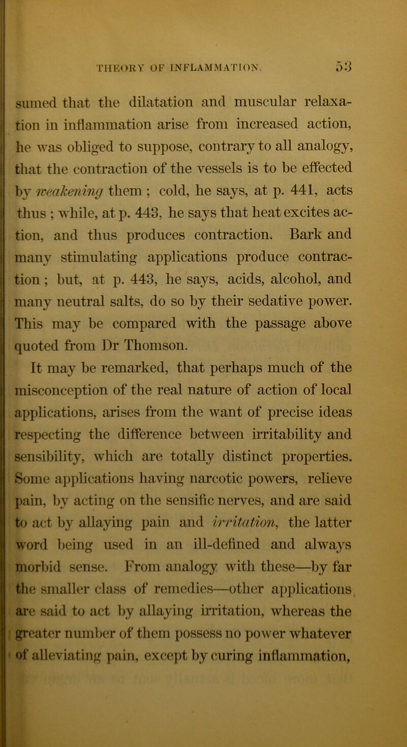 Slimed that the dilatation and muscular relaxa- tion in inflammation arise from increased action, he was obliged to suppose, contrary to all analogy, that the contraction of the vessels is to be effected by weakening them ; cold, he says, at p. 441, acts thus ; while, at p. 443, he says that heat excites ac- tion, and thus produces contraction. Bark and many stimulating applications produce contrac- tion ; but, at p. 443, he says, acids, alcohol, and many neutral salts, do so by their sedative power. This may be compared with the passage above quoted from Dr Thomson. It may be remarked, that perhaps much of the misconception of the real nature of action of local applications, arises from the want of precise ideas respecting the difference between irritability and sensibility, which are totally distinct properties. Some applications having narcotic powers, relieve pain, by acting on the sensific nerves, and are said to act by allaying pain and irritation^ the latter word being used in an ill-defined and always morbid sense. From analogy with these—by far the smaller class of remedies—other applications are said to act iiy allaying irritation, whereas the greater number of them possess no power whatever of alleviating pain, except by curing inflammation,