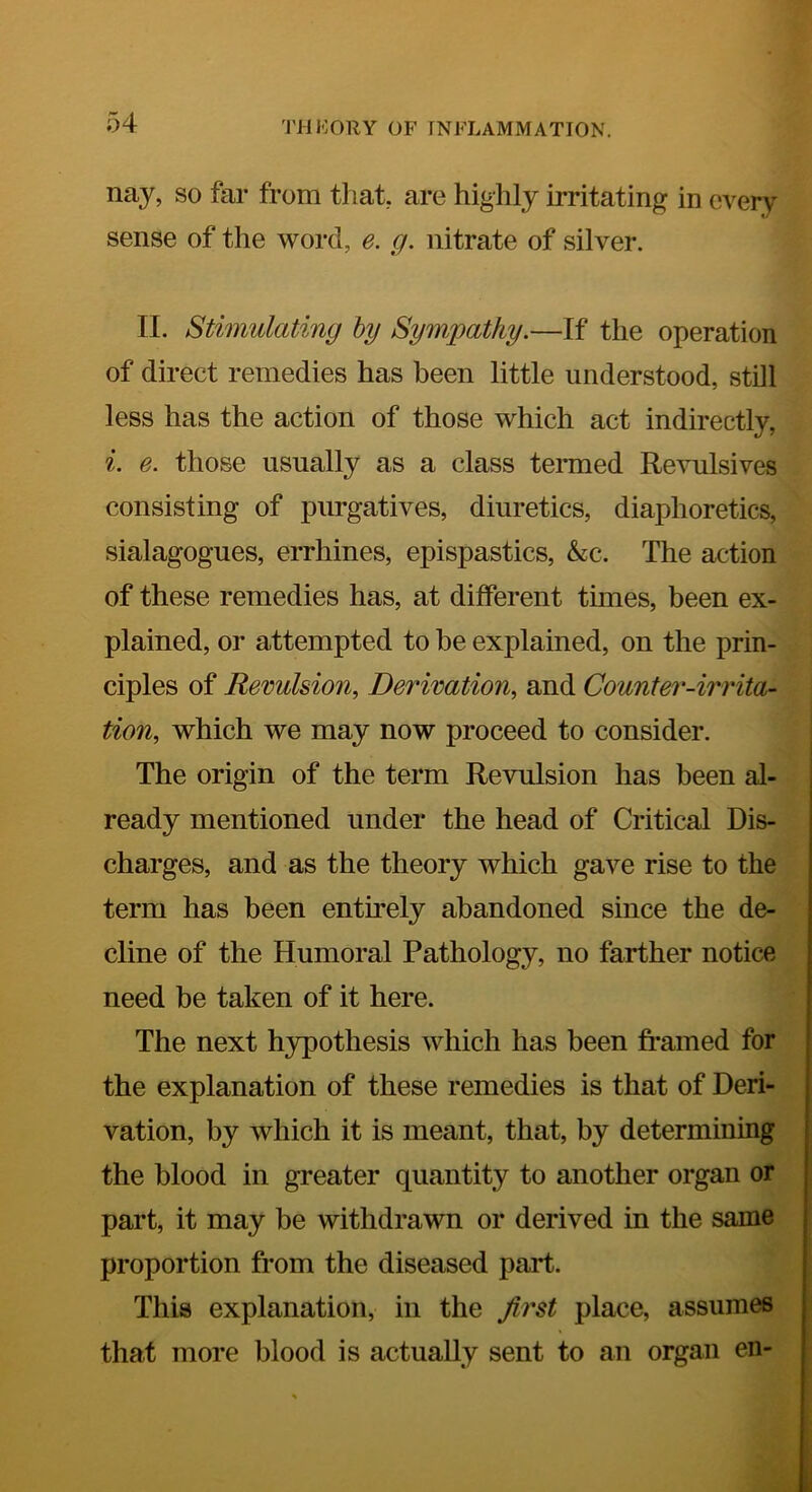 nay, so far from that, are highly irritating in every sense of the word, e. g. nitrate of silver. II. Stimulating hy Sympathy.—If the operation of direct remedies has been little understood, still less has the action of those which act indirectly, i. e. those usually as a class termed Revulsives consisting of purgatives, diuretics, diaphoretics, sialagogues, errhines, epispastics, &c. The action of these remedies has, at different times, been ex- plained, or attempted to be explained, on the prin- ciples of Revulsion, Derivation, and Counter-irrita- tion, which we may now proceed to consider. The origin of the term Revulsion has been al- ready mentioned under the head of Critical Dis- charges, and as the theory which gave rise to the term has been entirely abandoned since the de- cline of the Humoral Pathology, no farther notice need be taken of it here. The next h3rpothesis which has been fi-amed for the explanation of these remedies is that of Deri- vation, by which it is meant, that, by determining the blood in greater quantity to another organ or part, it may be withdrawn or derived in the same proportion from the diseased part. This explanation, in the first place, assumes that more blood is actually sent to an organ en-