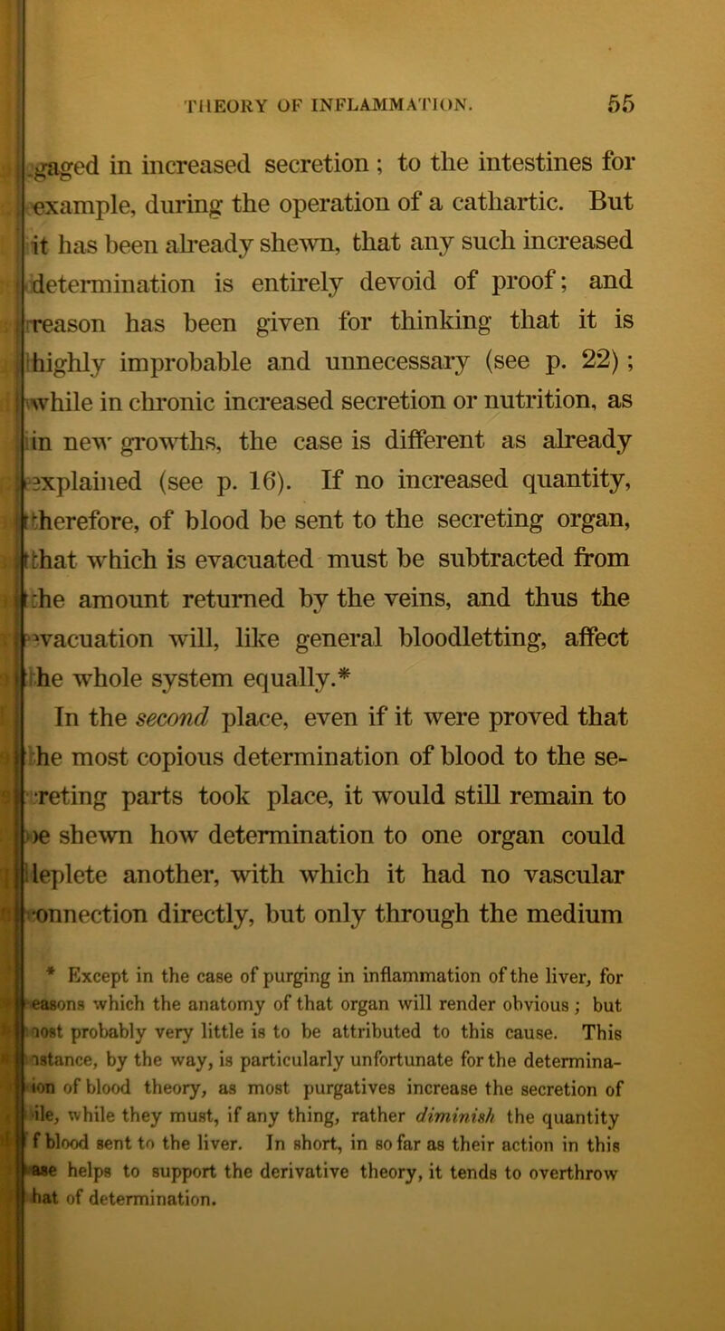 I $ J ’’ li m' THEORY OF INFLAMMATION. 65 igaged in increased secretion ; to the intestines for example, during the operation of a cathartic. But it has been already she^vn, that any such increased •determination is entirely devoid of proof; and (reason has been given for thinking that it is highly improbable and unnecessary (see p. 22); if i while in chronic increased secretion or nutrition, as ;j iin new growths, the case is different as already Bxplained (see p. 16). If no increased quantity, therefore, of blood be sent to the secreting organ, that which is evacuated must be subtracted from the amount returned by the veins, and thus the “wacuation will, like general bloodletting, affect ihe whole system equally.* In the second place, even if it were proved that the most copious determination of blood to the se- ijreting parts took place, it would still remain to »>e shewn how determination to one organ could leplete another, with which it had no vascular •onnection directly, but only through the medium * Except in the case of purging in inflammation of the liver, for ^^l^easons which the anatomy of that organ will render obvious; but Fwoost probably very little is to be attributed to this cause. This K Instance, by the way, is particularly unfortunate for the determina- ion of blood theory, as most purgatives increase the secretion of •ile, while they must, if any thing, rather diminish the quantity J f f blood sent to the liver. In short, in so far as their action in this k-ase helps to support the derivative theory, it tends to overthrow hat of determination. t