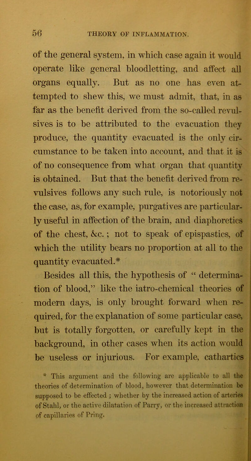 of the general system, in which case again it would operate like general bloodletting, and affect all organs equally. But as no one has even at- tempted to shew this, we must admit, that, in as fai’ as the benefit derived from the so-caUed revul- sives is to be attributed to the evacuation they produce, the quantity evacuated is the only cir- cumstance to be taken into account, and that it is of no consequence from what organ that quantity is obtained. But that the benefit derived from re- vulsives follows any such rule, is notoriously not the case, as, for example, purgatives are particular- ly useful in affection of the brain, and diaphoretics of the chest, &c.; not to speak of epispastics, of which the utility bears no proportion at all to the quantity evacuated.* Besides all this, the hypothesis of “ determina- ' tion of blood,” like the iatro-chemical theories of modern days, is only brought forward when re- quired, for the explanation of some particular case, but is totally forgotten, or carefully kept in the background, in other cases when its action would be useless or injurious. For example, cathartics * This argument and the following are applicable to all the theories of determination of blood, however that determination be supposed to be effected ; whether by the increased action of arteries of Stahl, or the active dilatation of Parry, or the increased attraction of capillaries of Pring.