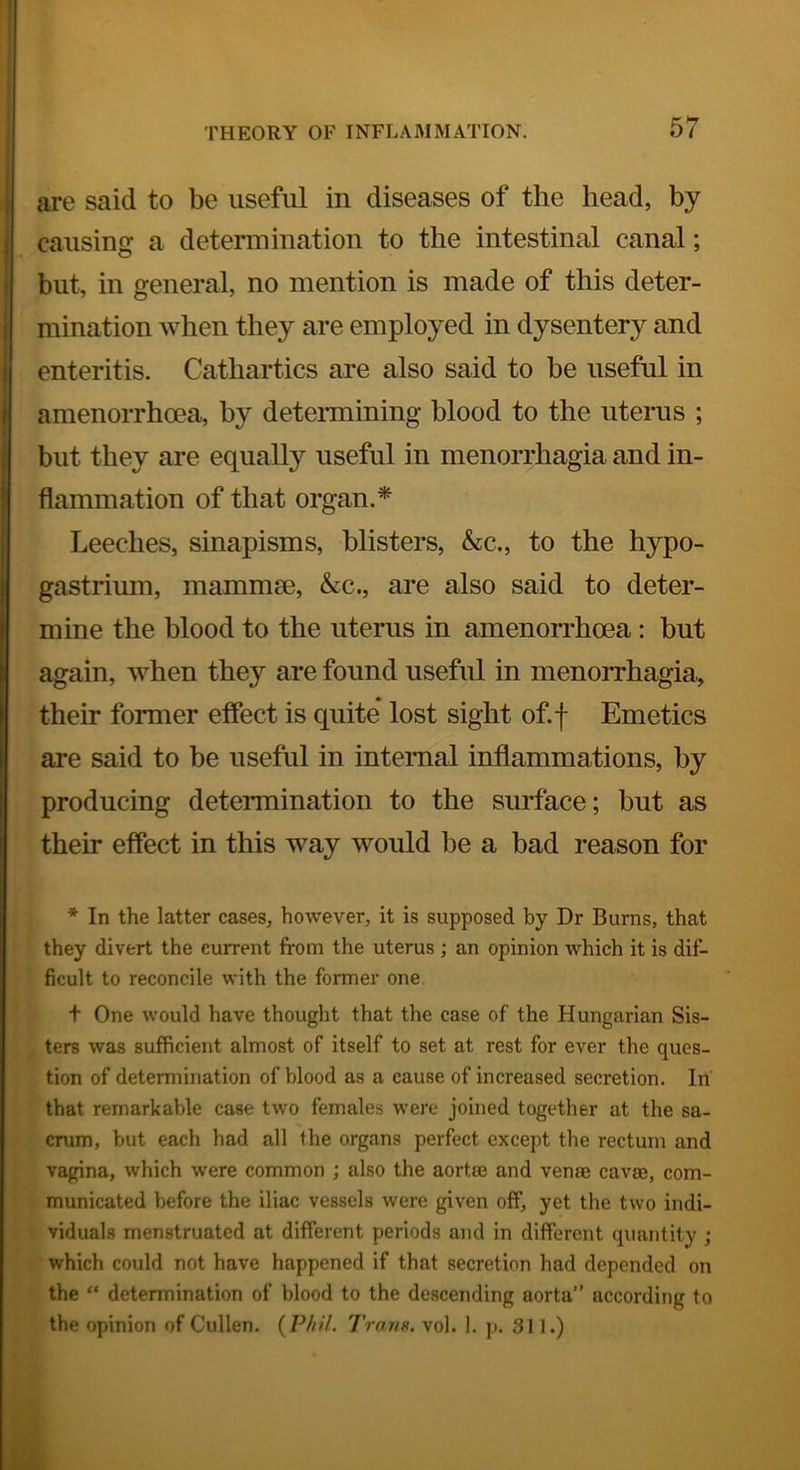 are said to be useful in diseases of the head, by causing a determination to the intestinal canal; but, in general, no mention is made of this deter- mination when they are employed in dysentery and enteritis. Cathartics are also said to be useful in amenorrhoea, by deteimining blood to the uterus ; but they are equally useful in menorrhagia and in- flammation of that organ.^ Leeches, sinapisms, blisters, &;c., to the hypo- gastrium, mammse, &c., are also said to deter- mine the blood to the uterus in amenorrhoea: but again, when they are found useful in menorrhagia, their former effect is quite* lost sight of.f Emetics are said to be useful in internal inflammations, by producing determination to the surface; but as their effect in this way would be a bad reason for * In the latter cases, however, it is supposed by Dr Burns, that they divert the current from the uterus ; an opinion which it is dif- ficult to reconcile with the former one t One would have thought that the case of the Hungarian Sis- ters was sufficient almost of itself to set at rest for ever the ques- tion of determination of blood as a cause of increased secretion. In' that remarkable case two females were joined together at the sa- crum, but each had all the organs perfect except the rectum and vagina, which were common ; also the aorta? and vente cava?, com- municated before the iliac vessels were given off, yet the two indi- viduals menstruated at different periods and in different quantity ; which could not have happened if that secretion had depended on the “ determination of blood to the descending aorta” according to the opinion of Cullen. {Phil. Trans, vol. 1. p. 31J.)
